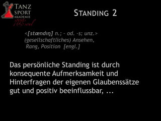 STANDING 2
<[stændıŋ] n.; – od. –s; unz.>
(gesellschaftliches) Ansehen,
Rang, Position [engl.]
Das persönliche Standing ist durch
konsequente Aufmerksamkeit und
Hinterfragen der eigenen Glaubenssätze
gut und positiv beeinflussbar, ...
 