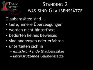 STANDING 2
WAS SIND GLAUBENSSÄTZE
Glaubenssätze sind...
• tiefe, innere Überzeugungen
• werden nicht hinterfragt
• bedürfen keines Beweises
• sind anerzogen oder erfahren
• unterteilen sich in
– einschränkende Glaubenssätze
– unterstützende Glaubenssätze
 