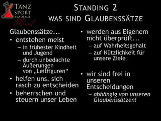 STANDING 2
WAS SIND GLAUBENSSÄTZE
Glaubenssätze...
• entstehen meist
– in frühester Kindheit
und Jugend
– durch unbedachte
Äußerungen
von „Leitfiguren“
• helfen uns, sich
rasch zu entscheiden
• beherrschen und
steuern unser Leben
• werden aus Eigenem
nicht überprüft...
– auf Wahrheitsgehalt
– auf Nützlichkeit für
unsere Ziele
• wir sind frei in
unseren
Entscheidungen
– abhängig von unseren
Glaubenssätzen!
 