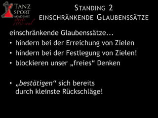 STANDING 2
EINSCHRÄNKENDE GLAUBENSSÄTZE
einschränkende Glaubenssätze...
• hindern bei der Erreichung von Zielen
• hindern bei der Festlegung von Zielen!
• blockieren unser „freies“ Denken
• „bestätigen“ sich bereits
durch kleinste Rückschläge!
 