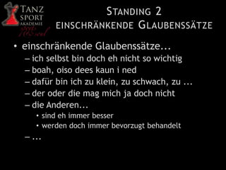 STANDING 2
EINSCHRÄNKENDE GLAUBENSSÄTZE
• einschränkende Glaubenssätze...
– ich selbst bin doch eh nicht so wichtig
– boah, oiso dees kaun i ned
– dafür bin ich zu klein, zu schwach, zu ...
– der oder die mag mich ja doch nicht
– die Anderen...
• sind eh immer besser
• werden doch immer bevorzugt behandelt
– ...
 