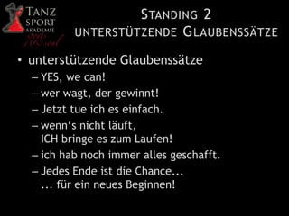 STANDING 2
UNTERSTÜTZENDE GLAUBENSSÄTZE
• unterstützende Glaubenssätze
– YES, we can!
– wer wagt, der gewinnt!
– Jetzt tue ich es einfach.
– wenn‘s nicht läuft,
ICH bringe es zum Laufen!
– ich hab noch immer alles geschafft.
– Jedes Ende ist die Chance...
... für ein neues Beginnen!
 