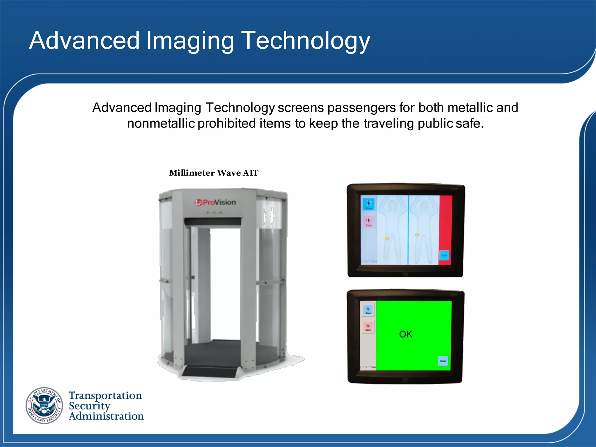 Millimeter Wave AIT
Advanced Imaging Technology
Advanced Imaging Technology screens passengers for both metallic and
nonmetallic prohibited items to keep the traveling public safe.
 