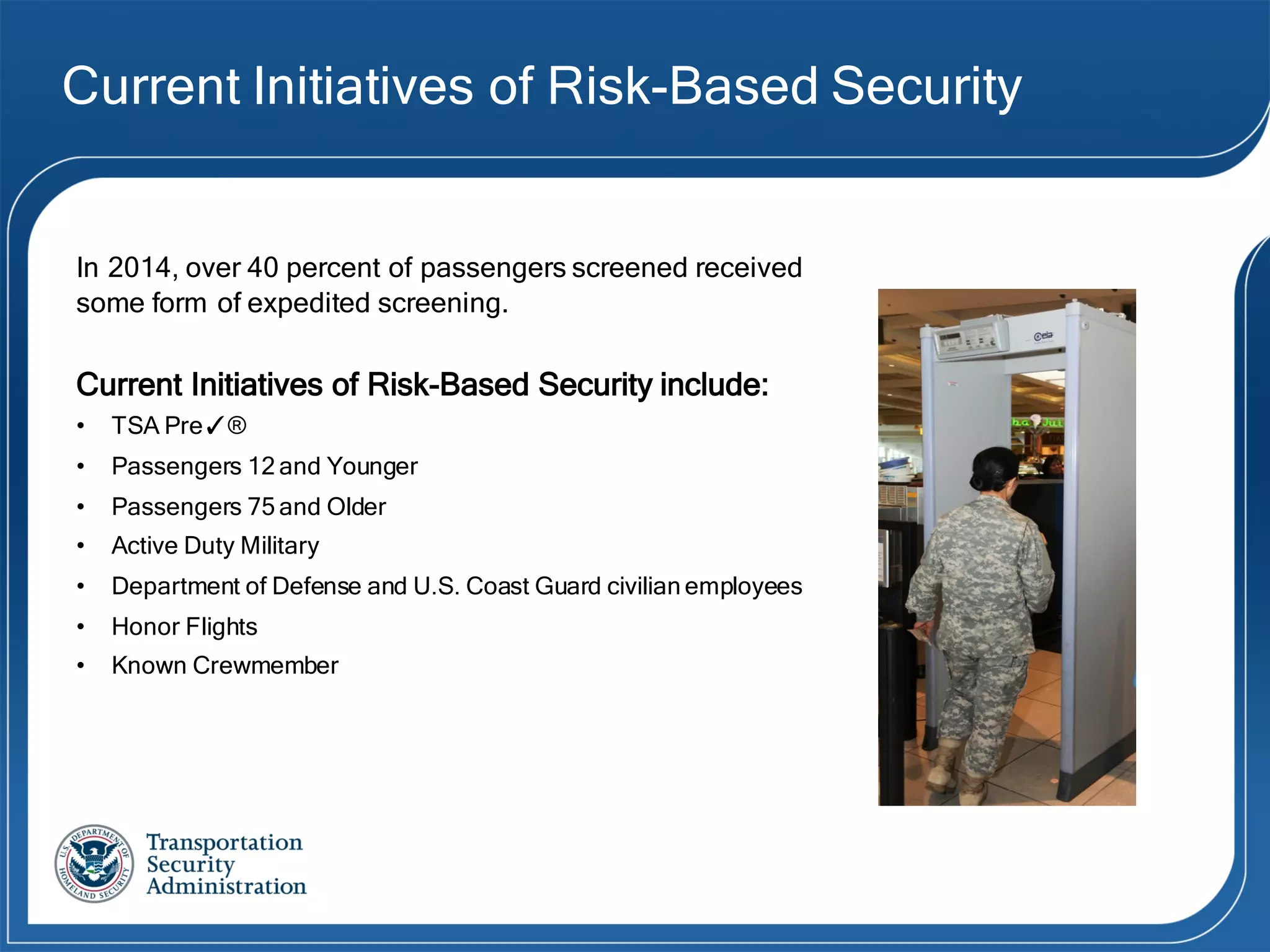 Current Initiatives of Risk-Based Security
In 2014, over 40 percent of passengers screened received
some form of expedited screening.
Current Initiatives of Risk-Based Security include:
• TSA Pre✓®
• Passengers 12 and Younger
• Passengers 75 and Older
• Active Duty Military
• Department of Defense and U.S. Coast Guard civilian employees
• Honor Flights
• Known Crewmember
 