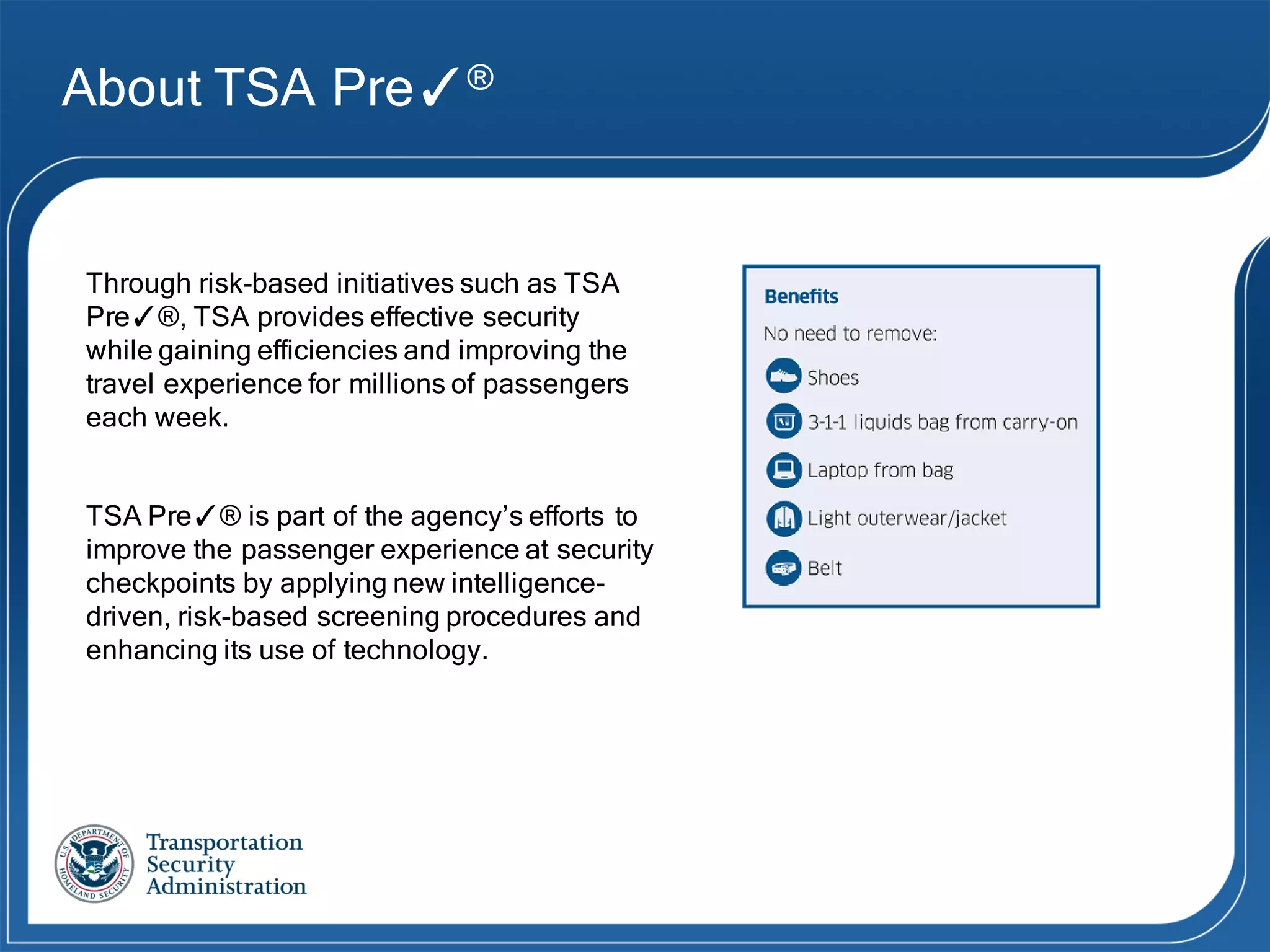 About TSA Pre✓®
TSA Pre✓® is part of the agency’s efforts to
improve the passenger experience at security
checkpoints by applying new intelligence-
driven, risk-based screening procedures and
enhancing its use of technology.
Through risk-based initiatives such as TSA
Pre✓®, TSA provides effective security
while gaining efficiencies and improving the
travel experience for millions of passengers
each week.
 