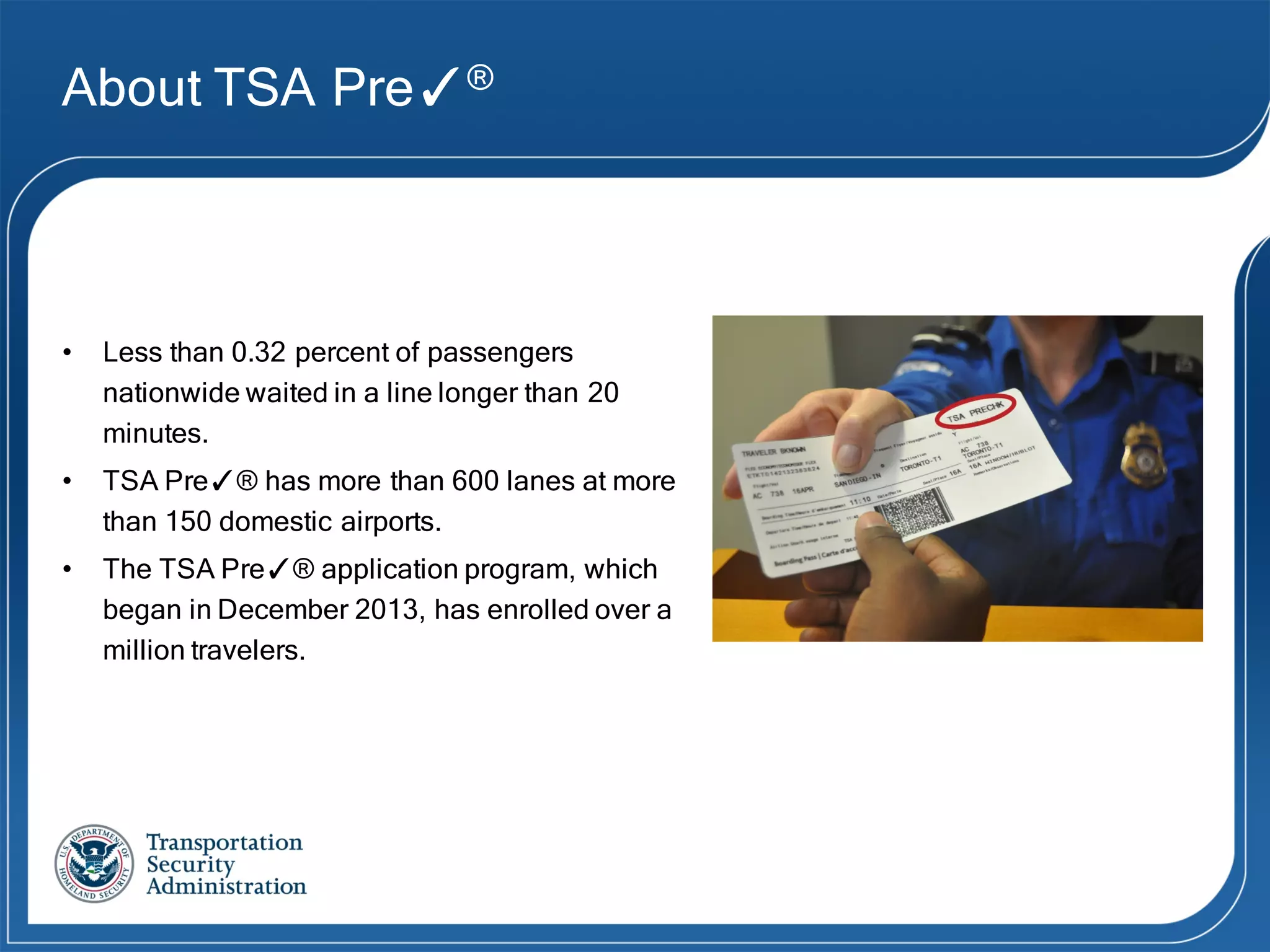 About TSA Pre✓®
• Less than 0.32 percent of passengers
nationwide waited in a line longer than 20
minutes.
• TSA Pre✓® has more than 600 lanes at more
than 150 domestic airports.
• The TSA Pre✓® application program, which
began in December 2013, has enrolled over a
million travelers.
 