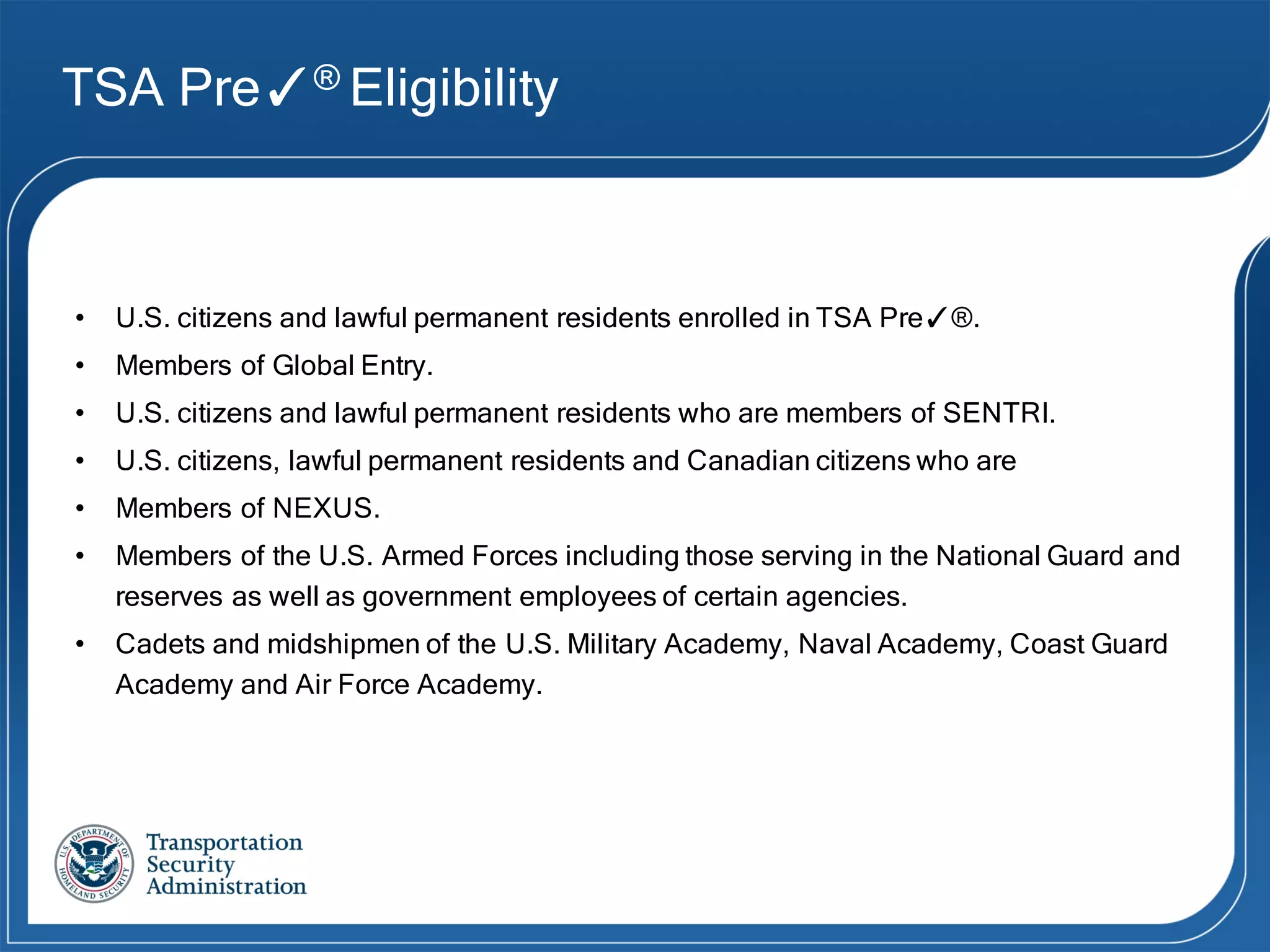 TSA Pre✓® Eligibility
• U.S. citizens and lawful permanent residents enrolled in TSA Pre✓®.
• Members of Global Entry.
• U.S. citizens and lawful permanent residents who are members of SENTRI.
• U.S. citizens, lawful permanent residents and Canadian citizens who are
• Members of NEXUS.
• Members of the U.S. Armed Forces including those serving in the National Guard and
reserves as well as government employees of certain agencies.
• Cadets and midshipmen of the U.S. Military Academy, Naval Academy, Coast Guard
Academy and Air Force Academy.
 