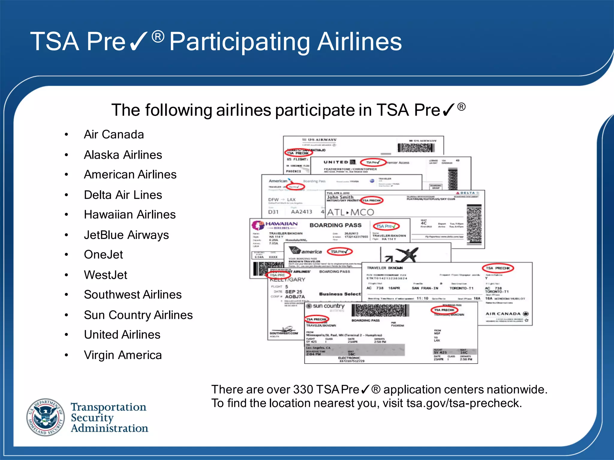 TSA Pre✓® Participating Airlines
The following airlines participate in TSA Pre✓®
• Air Canada
• Alaska Airlines
• American Airlines
• Delta Air Lines
• Hawaiian Airlines
• JetBlue Airways
• OneJet
• WestJet
• Southwest Airlines
• Sun Country Airlines
• United Airlines
• Virgin America
There  are  over  330  TSA  Pre✓®  application  centers  nationwide.
To  find  the  location  nearest  you,  visit  tsa.gov/tsa-­precheck.
 