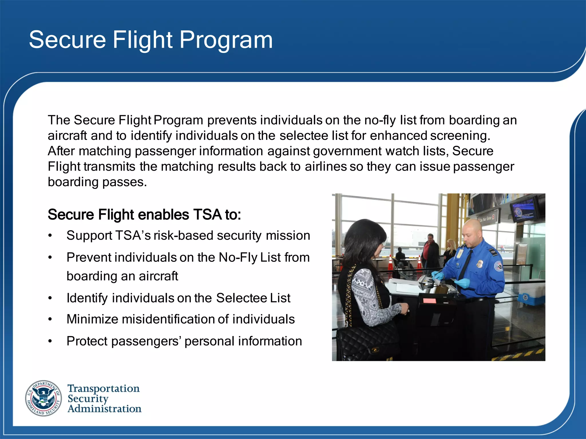 Secure Flight Program
The Secure Flight Program prevents individuals on the no-fly list from boarding an
aircraft and to identify individuals on the selectee list for enhanced screening.
After matching passenger information against government watch lists, Secure
Flight transmits the matching results back to airlines so they can issue passenger
boarding passes.
Secure Flight enables TSA to:
• Support TSA’s risk-based security mission
• Prevent individuals on the No-Fly List from
boarding an aircraft
• Identify individuals on the Selectee List
• Minimize misidentification of individuals
• Protect passengers’ personal information
 