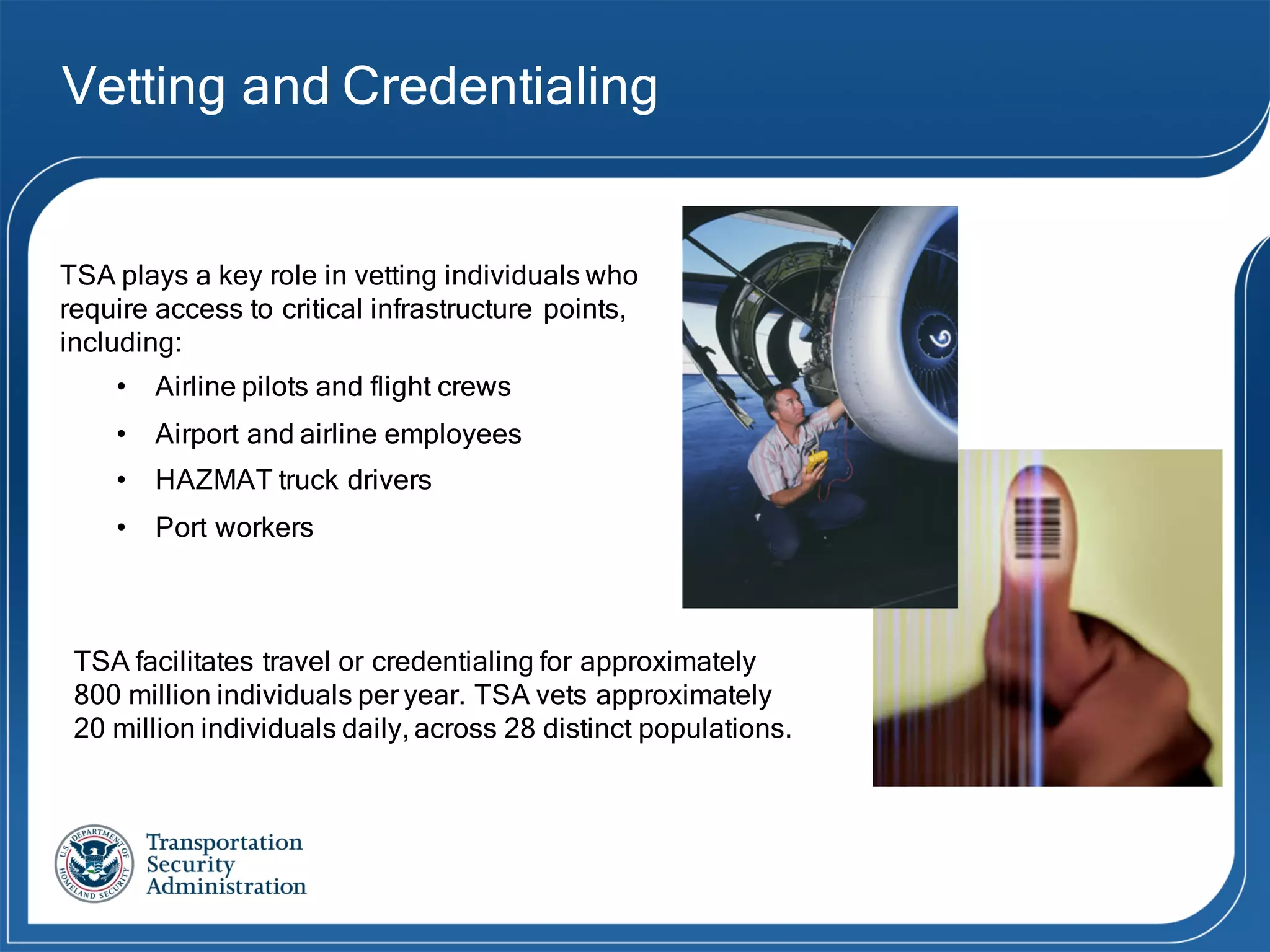 Vetting and Credentialing
TSA plays a key role in vetting individuals who
require access to critical infrastructure points,
including:
• Airline pilots and flight crews
• Airport and airline employees
• HAZMAT truck drivers
• Port workers
TSA facilitates travel or credentialing for approximately
800 million individuals per year. TSA vets approximately
20 million individuals daily, across 28 distinct populations.
 