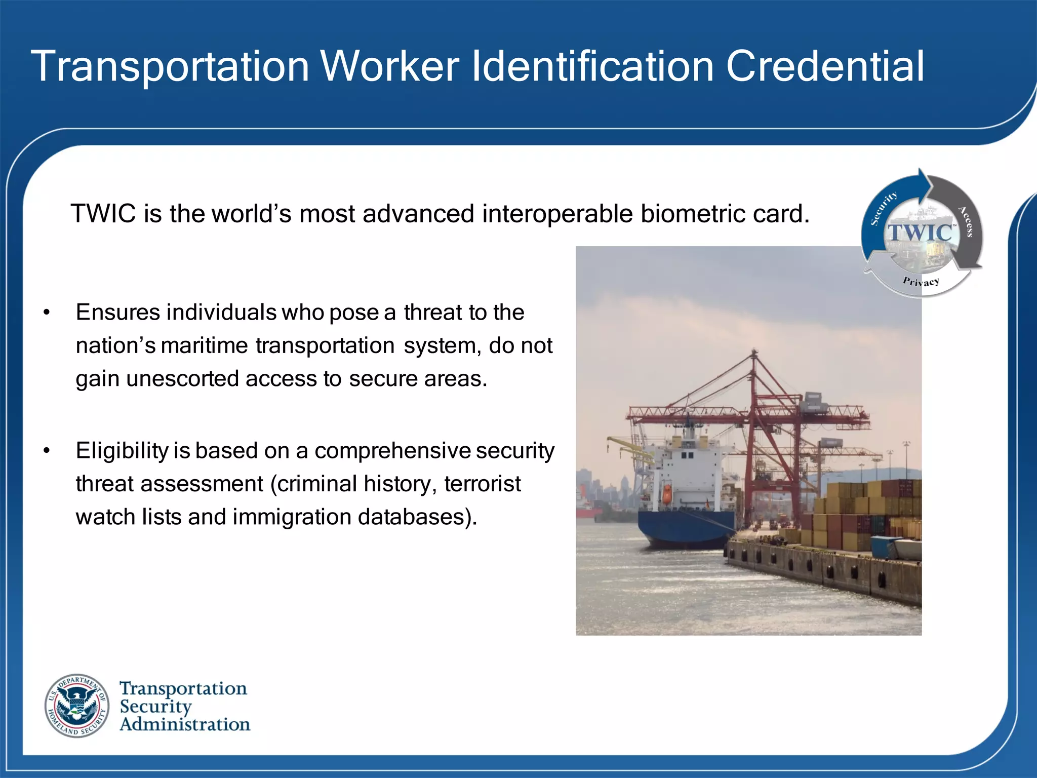 Transportation Worker Identification Credential
• Ensures individuals who pose a threat to the
nation’s maritime transportation system, do not
gain unescorted access to secure areas.
• Eligibility is based on a comprehensive security
threat assessment (criminal history, terrorist
watch lists and immigration databases).
TWIC is the world’s most advanced interoperable biometric card.
 