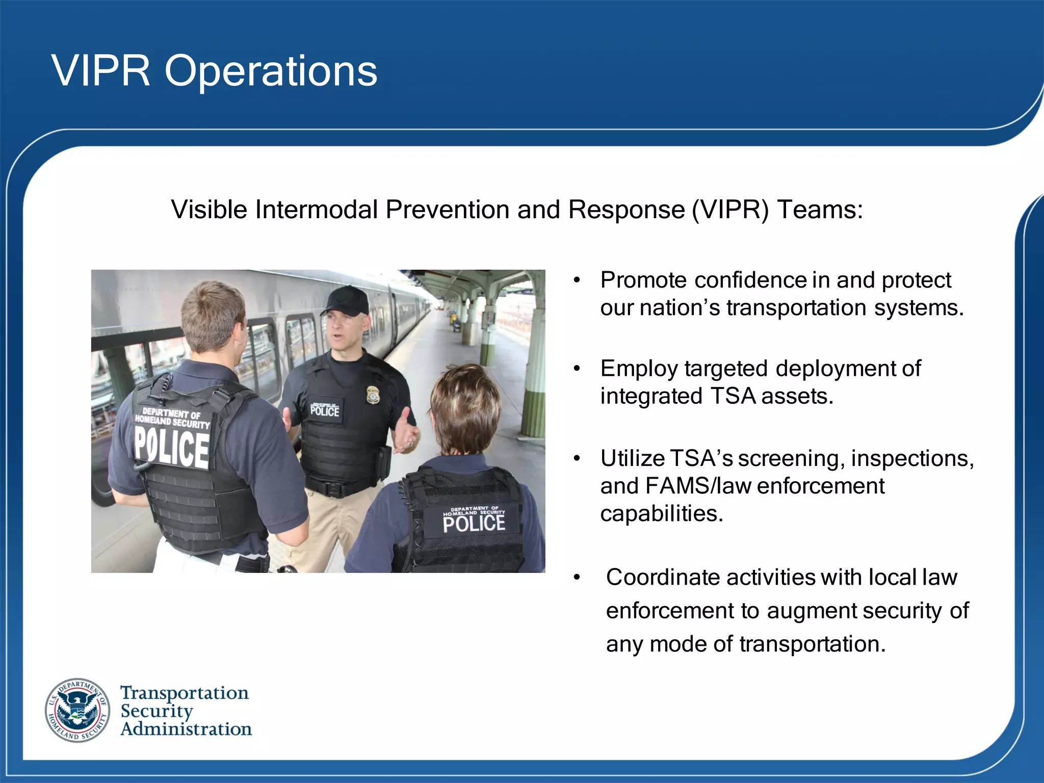 VIPR Operations
• Promote confidence in and protect
our nation’s transportation systems.
• Employ targeted deployment of
integrated TSA assets.
• Utilize TSA’s screening, inspections,
and FAMS/law enforcement
capabilities.
• Coordinate activities with local law
enforcement to augment security of
any mode of transportation.
Visible Intermodal Prevention and Response (VIPR) Teams:
 