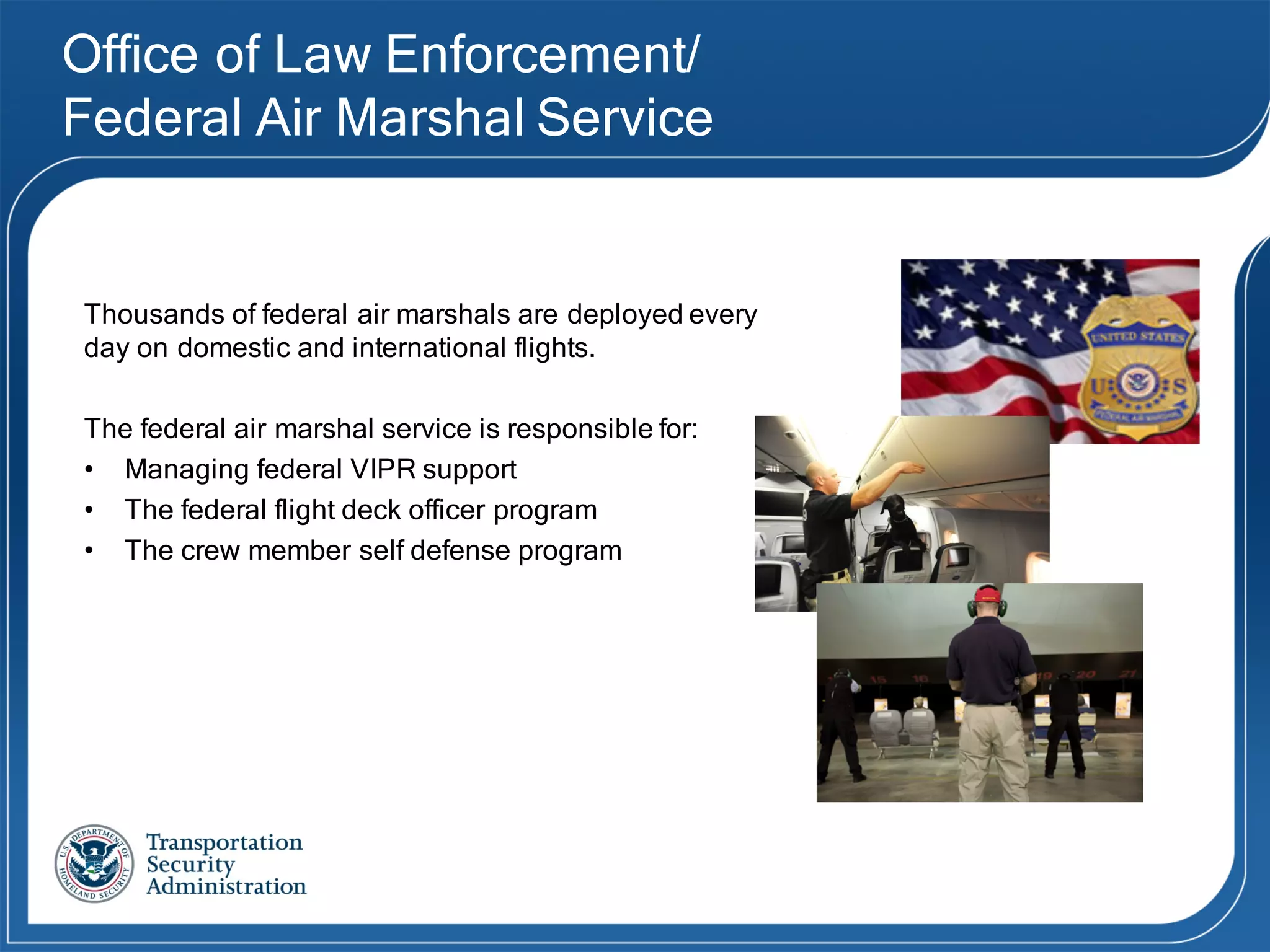 Office of Law Enforcement/
Federal Air Marshal Service
Thousands  of  federal  air  marshals  are  deployed  every  
day  on  domestic  and  international  flights.
The  federal  air  marshal  service  is  responsible  for:
• Managing federal VIPR support
• The federal flight deck officer program
• The crew member self defense program
 