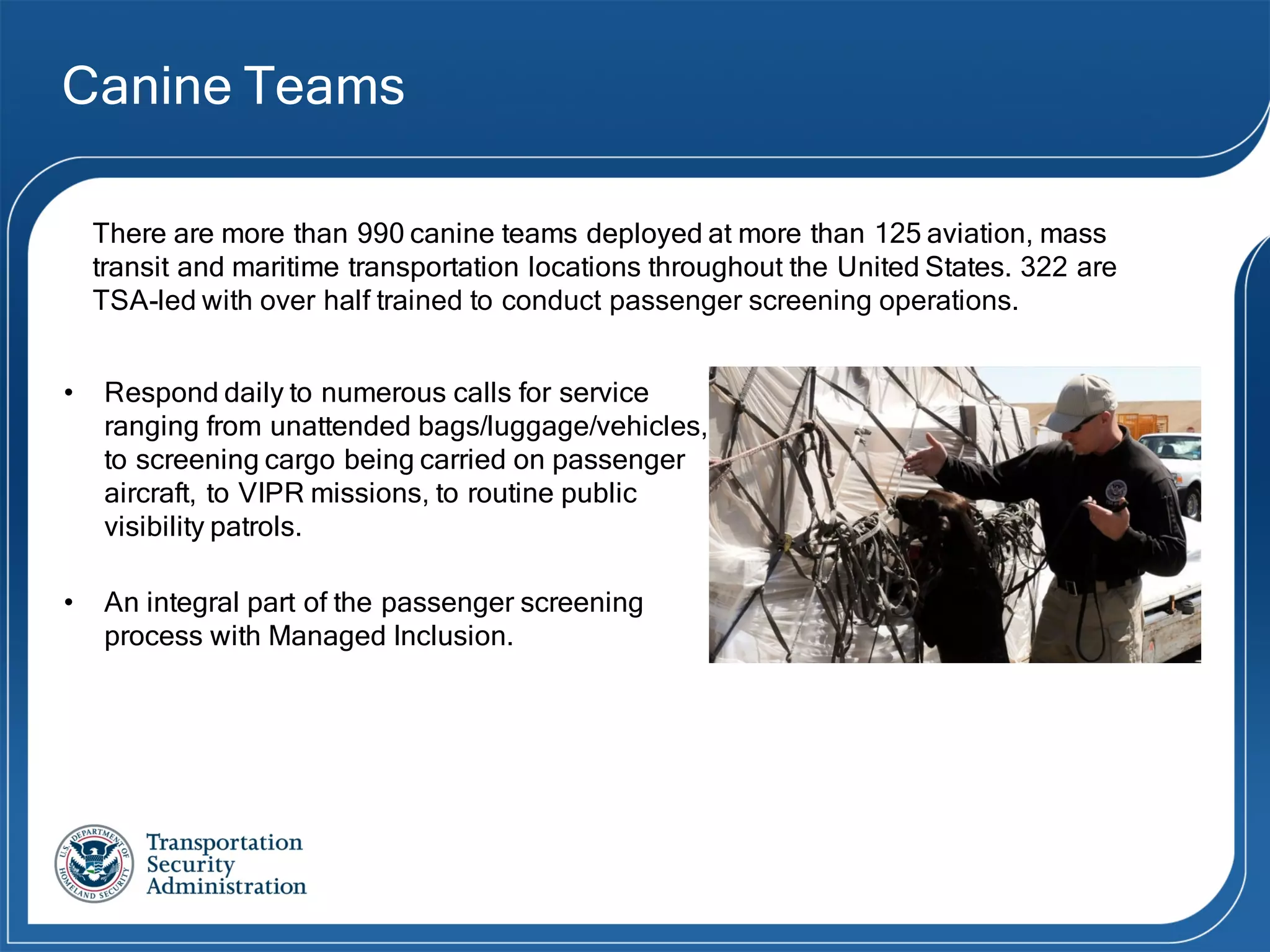 Canine Teams
• Respond daily to numerous calls for service
ranging from unattended bags/luggage/vehicles,
to screening cargo being carried on passenger
aircraft, to VIPR missions, to routine public
visibility patrols.
• An integral part of the passenger screening
process with Managed Inclusion.
There are more than 990 canine teams deployed at more than 125 aviation, mass
transit and maritime transportation locations throughout the United States. 322  are  
TSA-­led  with  over  half  trained  to  conduct  passenger  screening  operations.
 