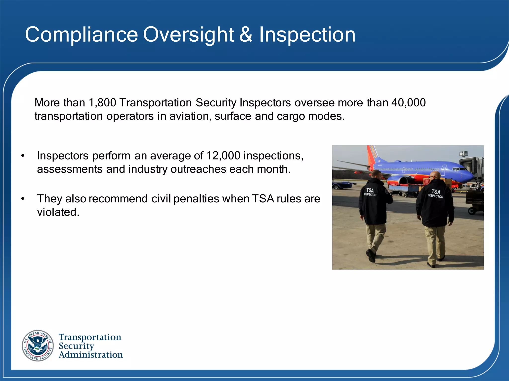 Compliance Oversight & Inspection
• Inspectors perform an average of 12,000 inspections,
assessments and industry outreaches each month.
• They also recommend civil penalties when TSA rules are
violated.
More than 1,800 Transportation Security Inspectors oversee more than 40,000
transportation operators in aviation, surface and cargo modes.
 
