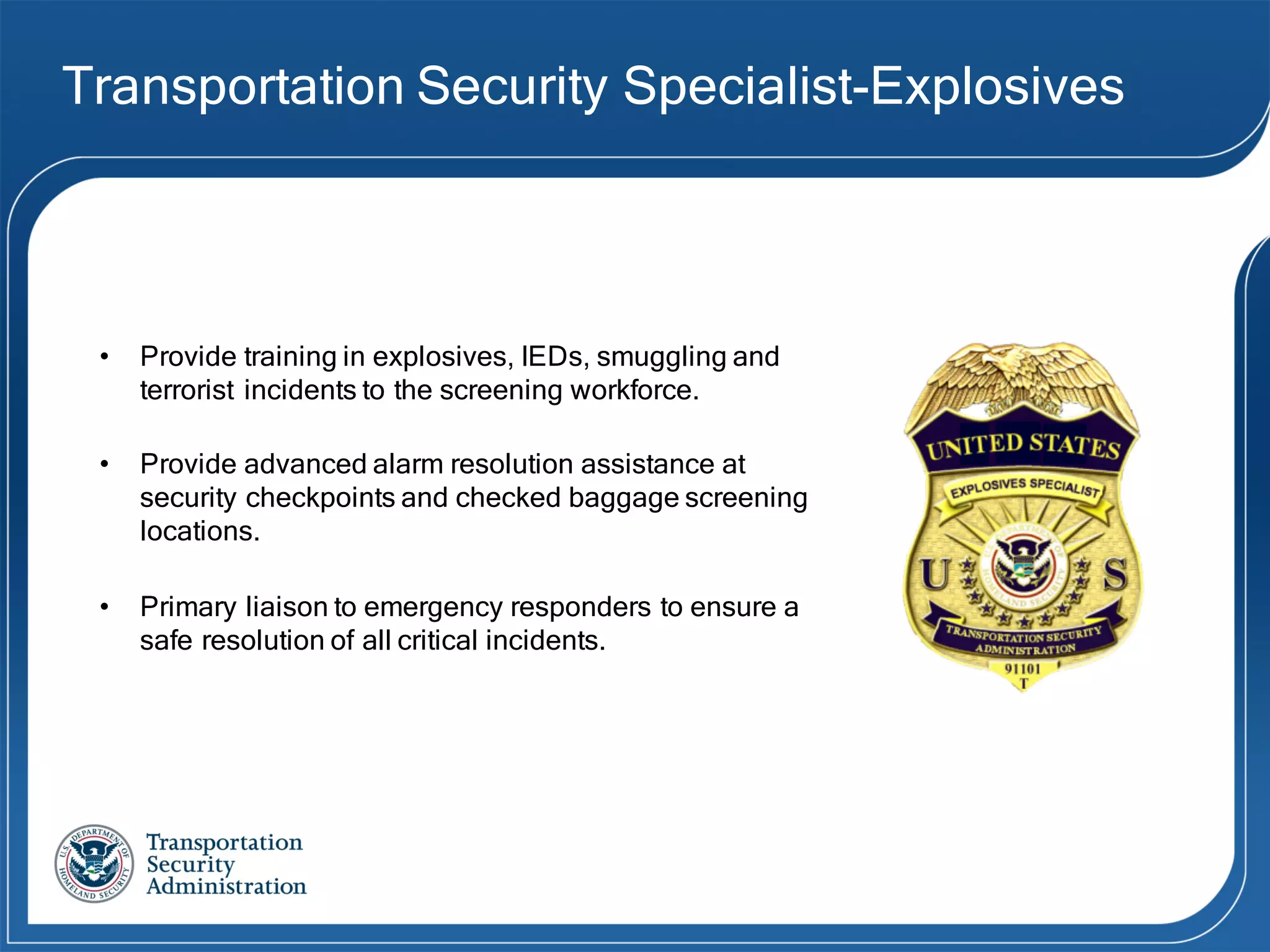 Transportation Security Specialist-Explosives
• Provide training in explosives, IEDs, smuggling and
terrorist incidents to the screening workforce.
• Provide advanced alarm resolution assistance at
security checkpoints and checked baggage screening
locations.
• Primary liaison to emergency responders to ensure a
safe resolution of all critical incidents.
 