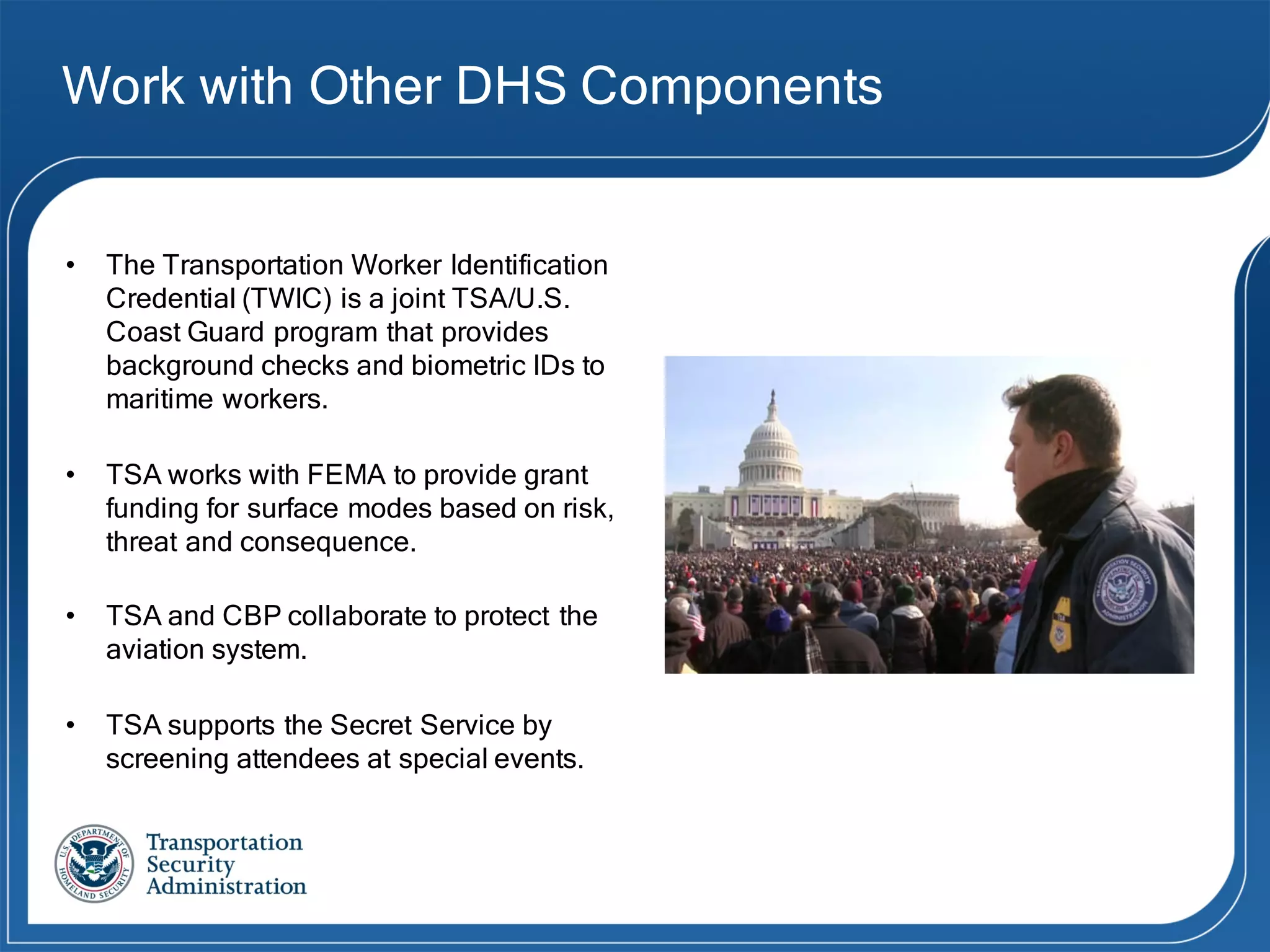 Work with Other DHS Components
• The Transportation Worker Identification
Credential (TWIC) is a joint TSA/U.S.
Coast Guard program that provides
background checks and biometric IDs to
maritime workers.
• TSA works with FEMA to provide grant
funding for surface modes based on risk,
threat and consequence.
• TSA and CBP collaborate to protect the
aviation system.
• TSA supports the Secret Service by
screening attendees at special events.
 