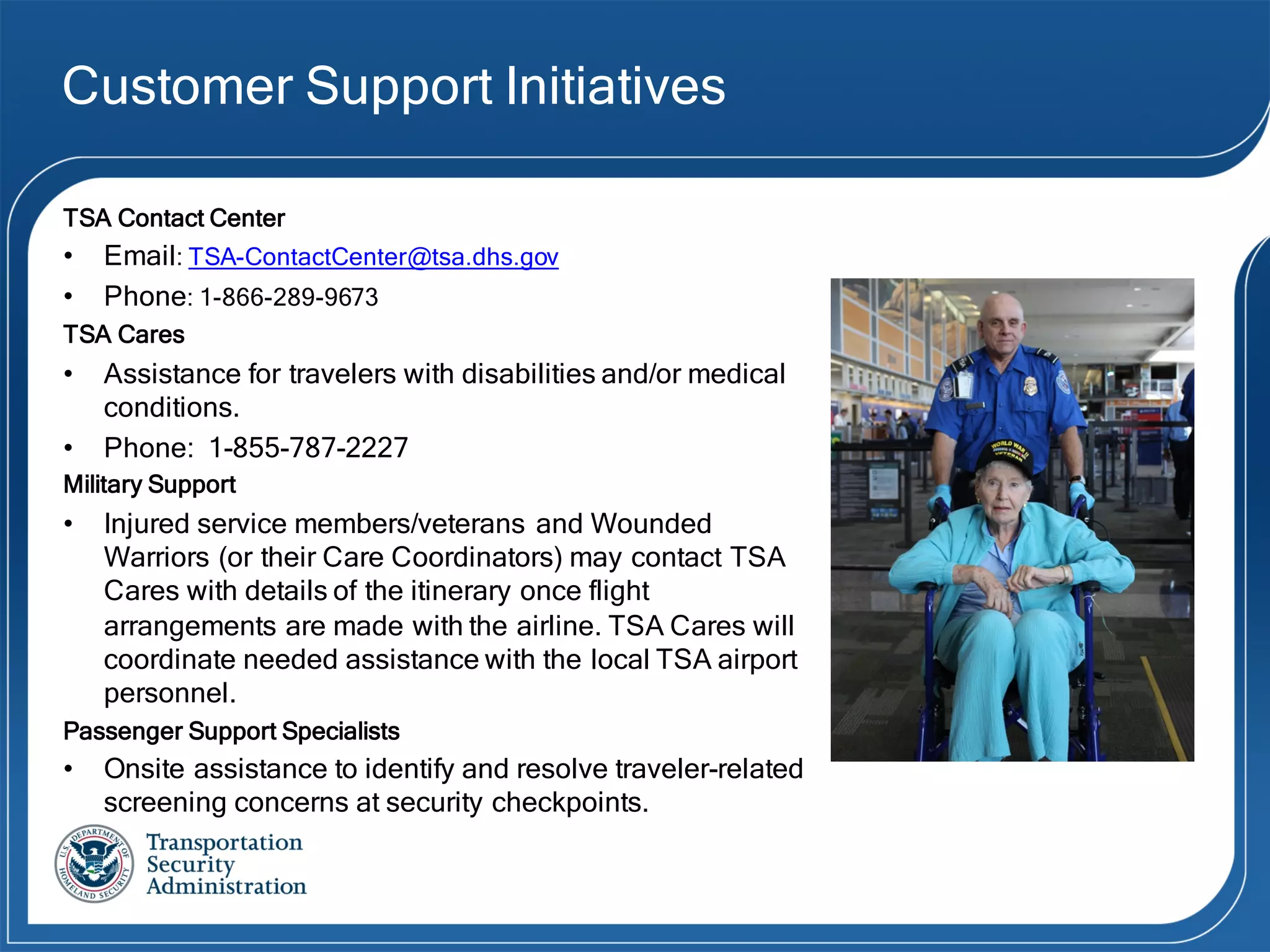 Customer Support Initiatives
TSA Contact Center
• Email: TSA-ContactCenter@tsa.dhs.gov
• Phone: 1-866-289-9673
TSA Cares
• Assistance for travelers with disabilities and/or medical
conditions.
• Phone: 1-855-787-2227
Military Support
• Injured service members/veterans and Wounded
Warriors (or their Care Coordinators) may contact TSA
Cares with details of the itinerary once flight
arrangements are made with the airline. TSA Cares will
coordinate needed assistance with the local TSA airport
personnel.
Passenger Support Specialists
• Onsite assistance to identify and resolve traveler-related
screening concerns at security checkpoints.
 