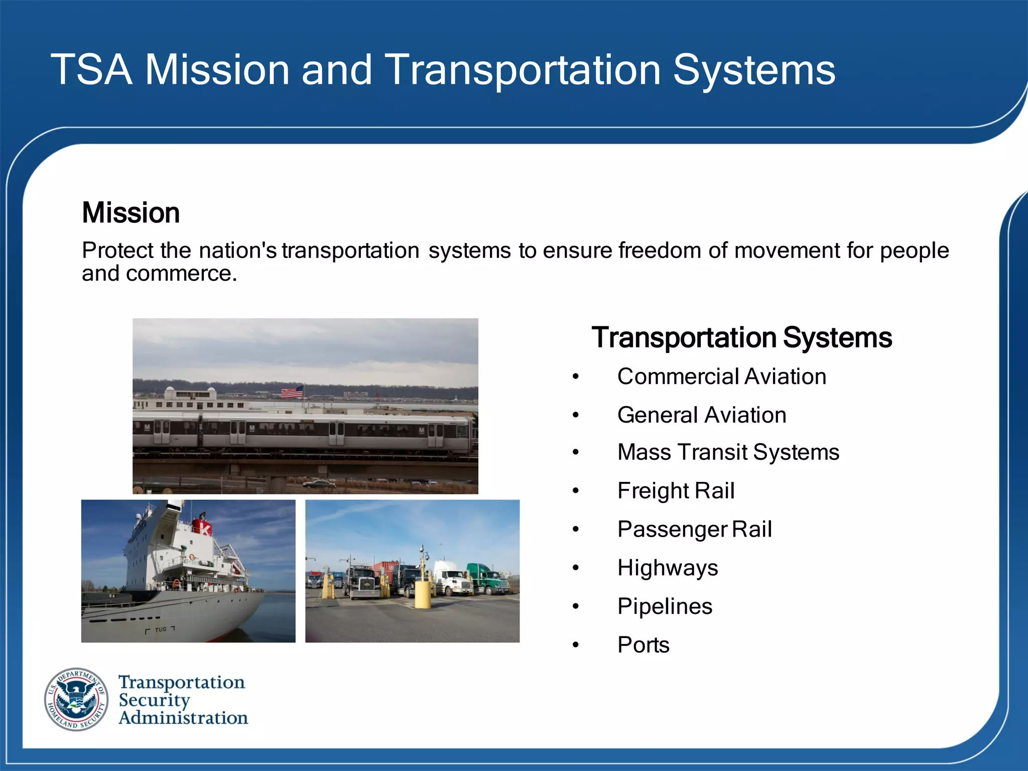 TSA Mission and Transportation Systems
Mission
Protect the nation's transportation systems to ensure freedom of movement for people
and commerce.
Transportation Systems
• Commercial Aviation
• General Aviation
• Mass Transit Systems
• Freight Rail
• Passenger Rail
• Highways
• Pipelines
• Ports
 
