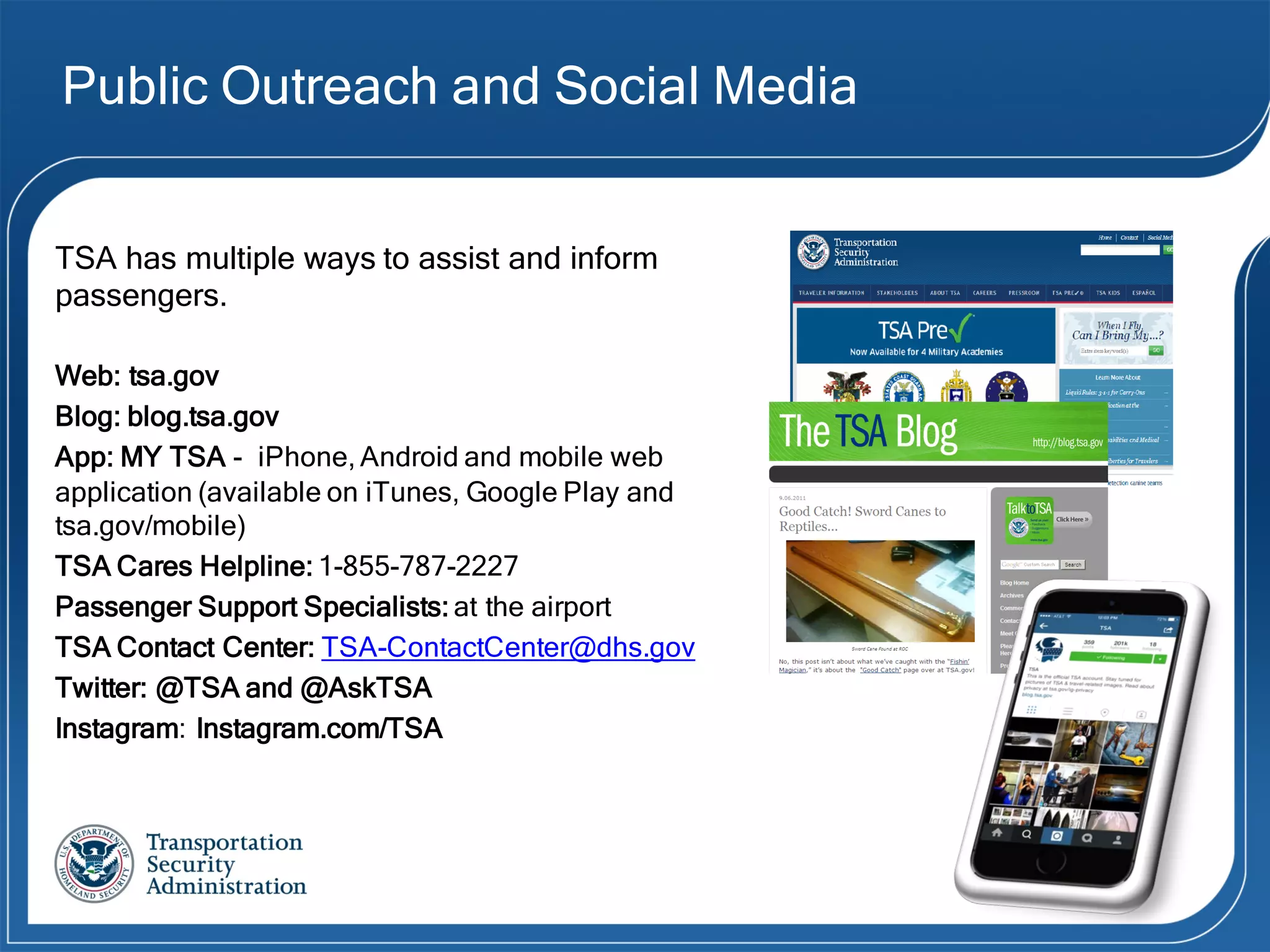Public Outreach and Social Media
TSA has multiple ways to assist and inform
passengers.
Web: tsa.gov
Blog: blog.tsa.gov
App: MY TSA - iPhone, Android and mobile web
application (available on iTunes, Google Play and
tsa.gov/mobile)
TSA Cares Helpline: 1-855-787-2227
Passenger Support Specialists: at the airport
TSA Contact Center: TSA-ContactCenter@dhs.gov
Twitter: @TSA and @AskTSA
Instagram: Instagram.com/TSA
 