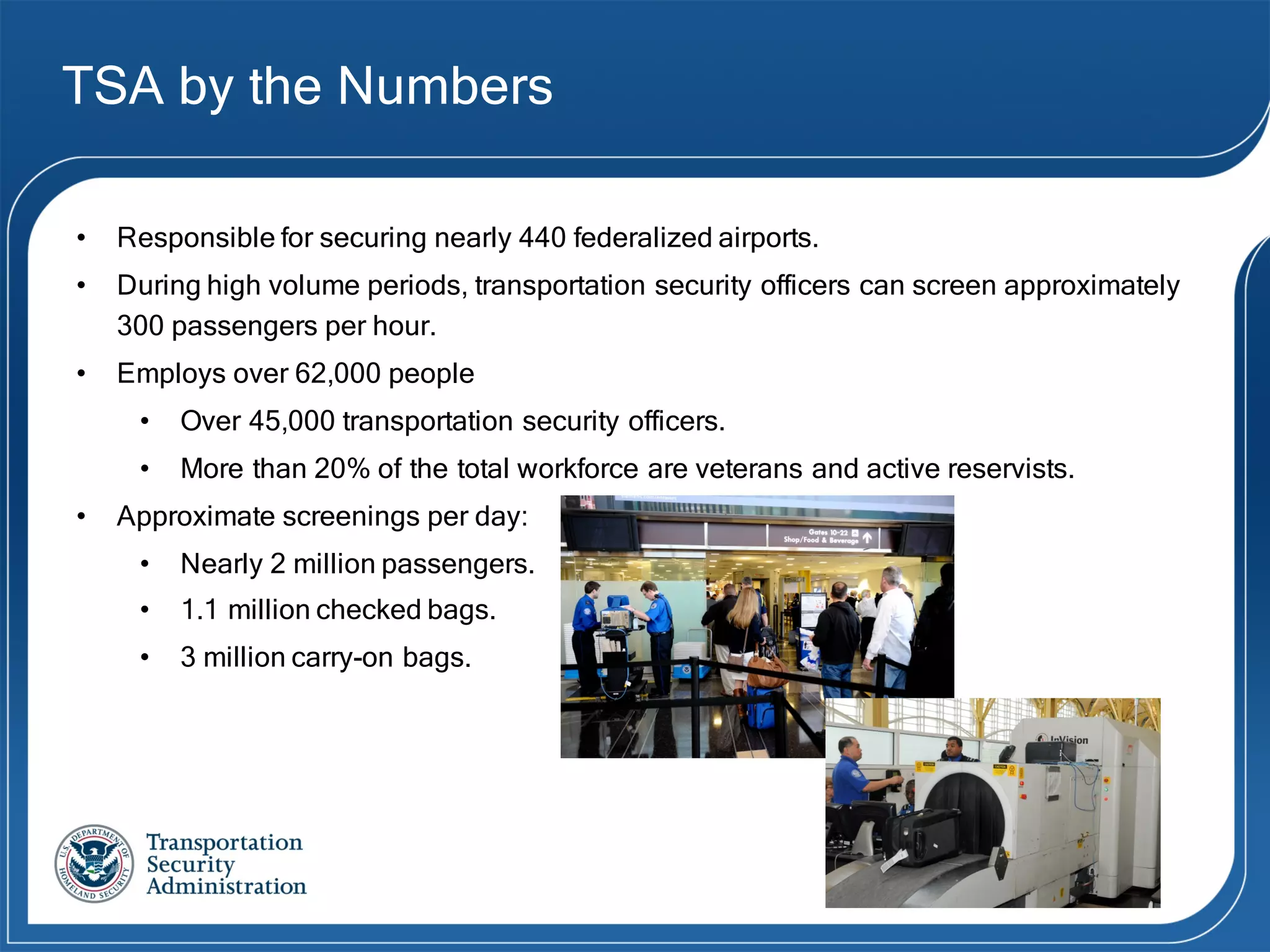 TSA by the Numbers
• Responsible for securing nearly 440 federalized airports.
• During high volume periods, transportation security officers can screen approximately
300 passengers per hour.
• Employs over 62,000 people
• Over 45,000 transportation security officers.
• More than 20% of the total workforce are veterans and active reservists.
• Approximate screenings per day:
• Nearly 2 million passengers.
• 1.1 million checked bags.
• 3 million carry-on bags.
 
