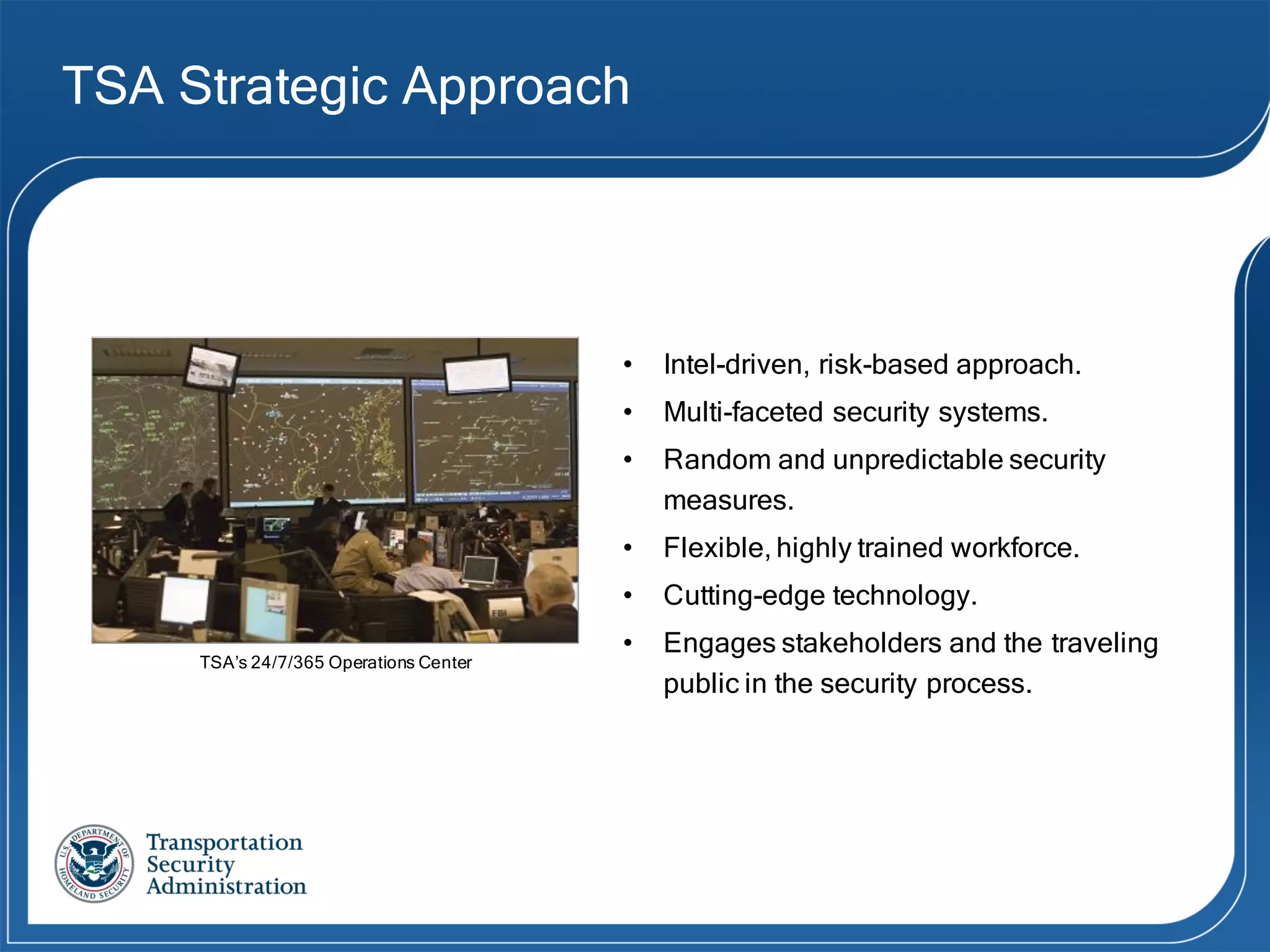 TSA Strategic Approach
• Intel-driven, risk-based approach.
• Multi-faceted security systems.
• Random and unpredictable security
measures.
• Flexible, highly trained workforce.
• Cutting-edge technology.
• Engages stakeholders and the traveling
public in the security process.
TSA’s 24/7/365 Operations Center
 