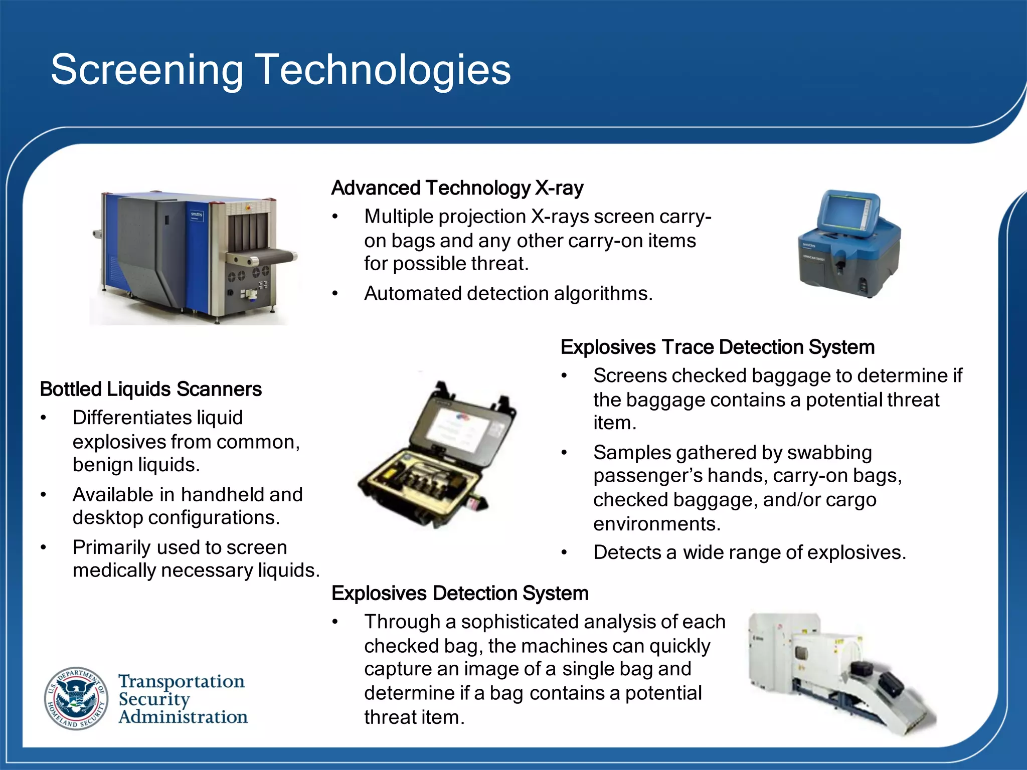Screening Technologies
Advanced Technology X-ray
• Multiple projection X-rays screen carry-
on bags and any other carry-on items
for possible threat.
• Automated detection algorithms.
Bottled Liquids Scanners
• Differentiates liquid
explosives from common,
benign liquids.
• Available in handheld and
desktop configurations.
• Primarily used to screen
medically necessary liquids.
Explosives Trace Detection System
• Screens checked baggage to determine if
the baggage contains a potential threat
item.
• Samples gathered by swabbing
passenger’s hands, carry-on bags,
checked baggage, and/or cargo
environments.
• Detects a wide range of explosives.
Explosives Detection System
• Through  a  sophisticated  analysis  of  each  
checked  bag,  the  machines  can  quickly  
capture  an  image  of  a  single  bag  and  
determine  if  a  bag  contains  a  potential  
threat  item.
 