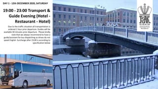 DAY 1 - 12th DECEMBER 2020, SATURDAY
19:00 - 23:00 Transport &
Guide Evening (Hotel -
Restaurant - Hotel)
Due to the traffic situation all transportation is
ordered 1 hour prior departure. Guides will be
available 30 minutes prior departure. Please kindly
note that we always recommend to have a
guide/assistant for bus dispatching as drives do not
speak English. Surcharge after 23:00 is according to
specification below
 