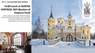 DAY 3 - 14th DECEMBER 2020, MONDAY
13:00 Lunch at WINTER
FORTRESS BEP (Bastion of
Emperor Paul)
At this restaurant, you will be offered 5-6 cooking
options for the dish chosen by you, and it can also be
prepared according to your own recipe.
Antique dishes are used to set the table.
 