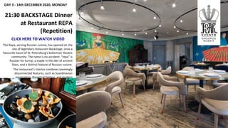 DAY 3 - 14th DECEMBER 2020, MONDAY
21:30 BACKSTAGE Dinner
at Restaurant REPA
(Repetition)
CLICK HERE TO WATCH VIDEO
The Repa, serving Russian cuisine, has opened on the
site of legendary restaurant Backstage, once a
favourite haunt of St. Petersburg’s bohemian theatre
community. The name is no accident: “repa” is
Russian for turnip, a staple in the diet of ancient
Slavs, and a distinct feature of Russian cuisine.
The restaurant’s interior combines seemingly
disconnected features, such as Scandinavian
minimalism, theatrical fantasy, and modern
elements.
 