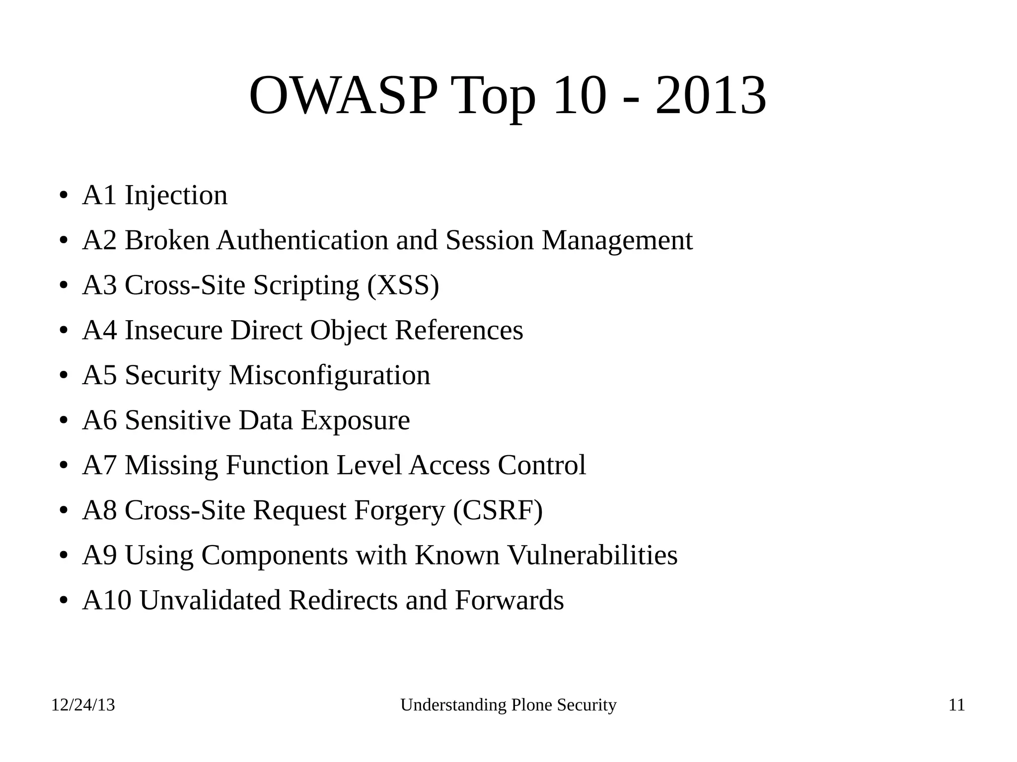 12/24/13 Understanding Plone Security 11
OWASP Top 10 - 2013
● A1 Injection
● A2 Broken Authentication and Session Management
● A3 Cross-Site Scripting (XSS)
● A4 Insecure Direct Object References
● A5 Security Misconfiguration
● A6 Sensitive Data Exposure
● A7 Missing Function Level Access Control
● A8 Cross-Site Request Forgery (CSRF)
● A9 Using Components with Known Vulnerabilities
● A10 Unvalidated Redirects and Forwards
 