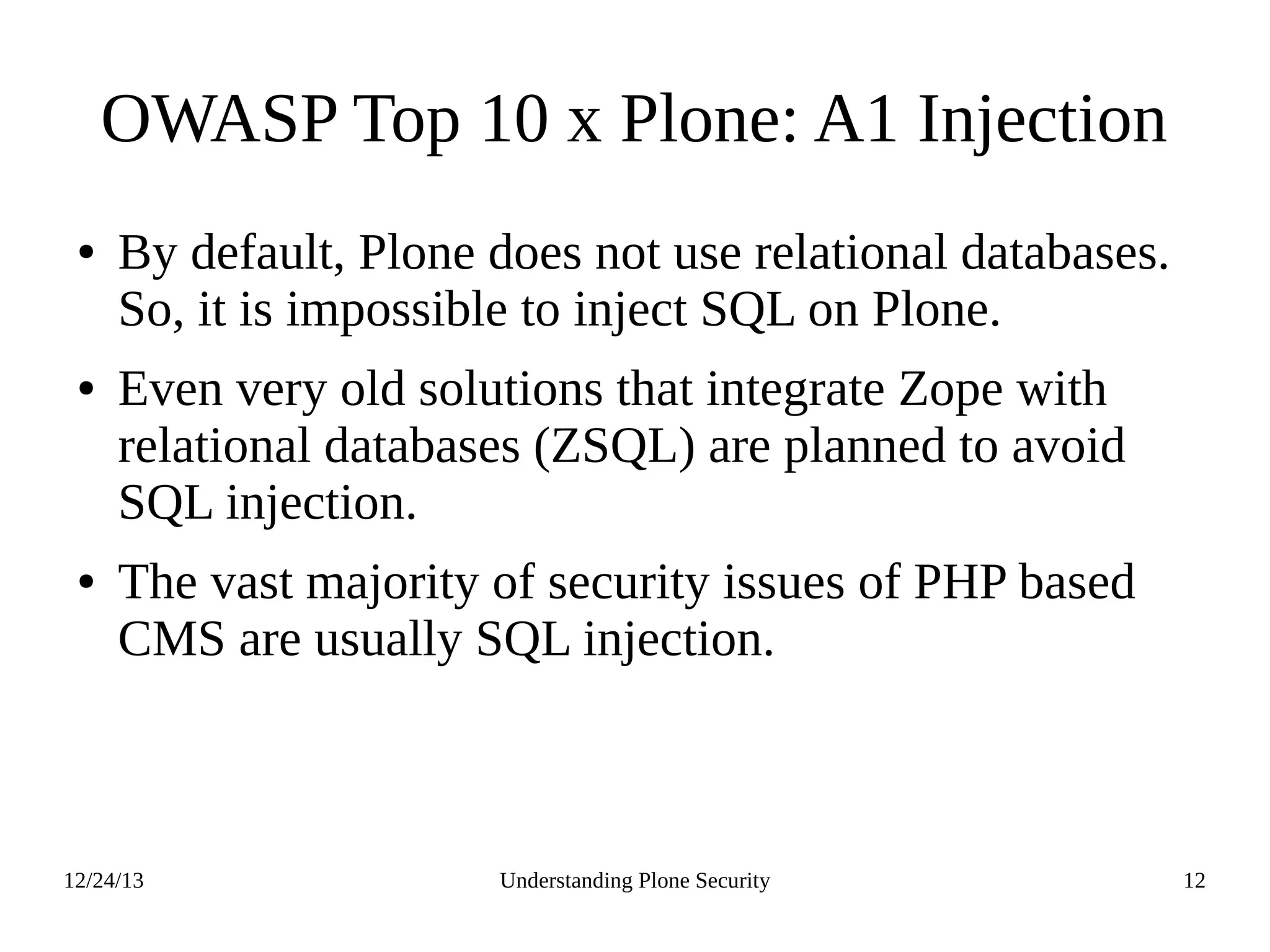12/24/13 Understanding Plone Security 12
OWASP Top 10 x Plone: A1 Injection
● By default, Plone does not use relational databases.
So, it is impossible to inject SQL on Plone.
● Even very old solutions that integrate Zope with
relational databases (ZSQL) are planned to avoid
SQL injection.
● The vast majority of security issues of PHP based
CMS are usually SQL injection.
 