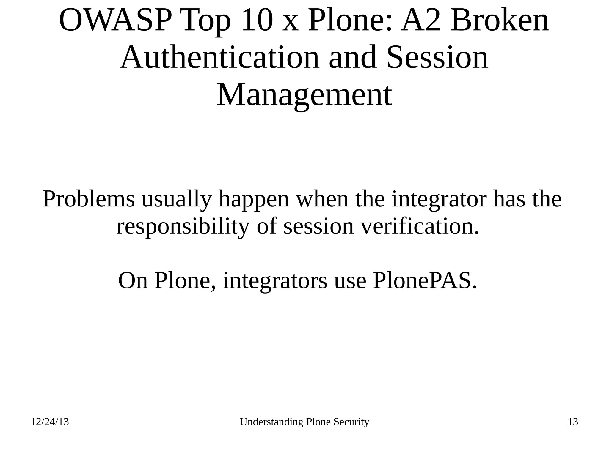 12/24/13 Understanding Plone Security 13
OWASP Top 10 x Plone: A2 Broken
Authentication and Session
Management
Problems usually happen when the integrator has the
responsibility of session verification.
On Plone, integrators use PlonePAS.
 