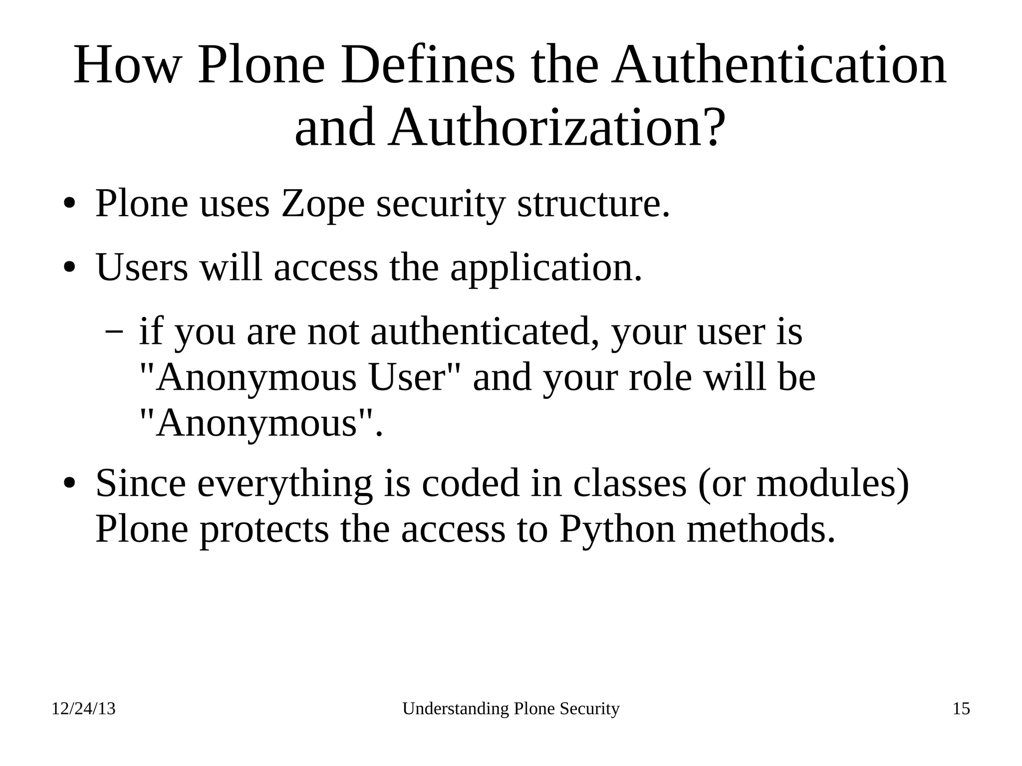 12/24/13 Understanding Plone Security 15
How Plone Defines the Authentication
and Authorization?
● Plone uses Zope security structure.
● Users will access the application.
– if you are not authenticated, your user is
"Anonymous User" and your role will be
"Anonymous".
● Since everything is coded in classes (or modules)
Plone protects the access to Python methods.
 