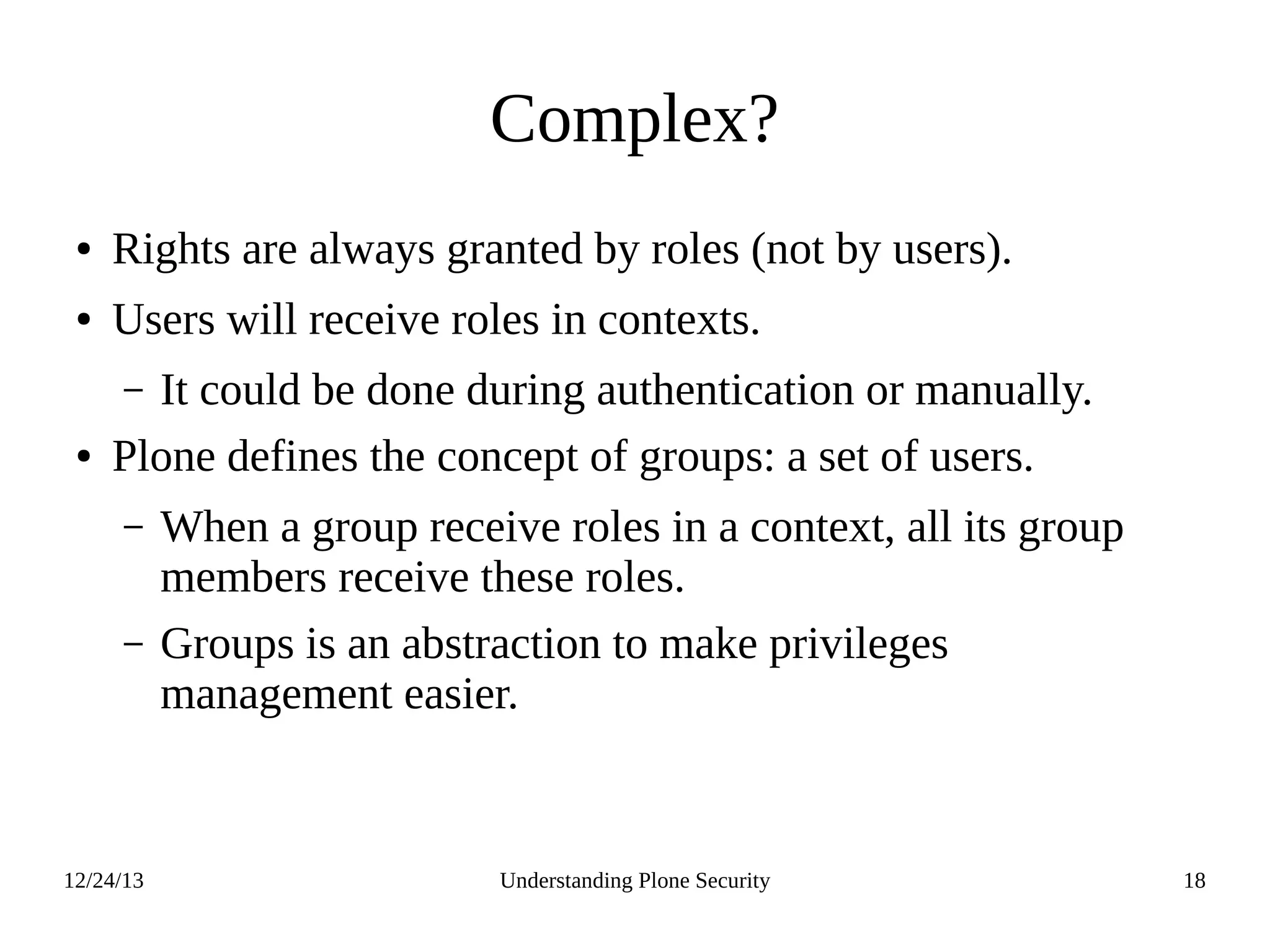 12/24/13 Understanding Plone Security 18
Complex?
● Rights are always granted by roles (not by users).
● Users will receive roles in contexts.
– It could be done during authentication or manually.
● Plone defines the concept of groups: a set of users.
– When a group receive roles in a context, all its group
members receive these roles.
– Groups is an abstraction to make privileges
management easier.
 
