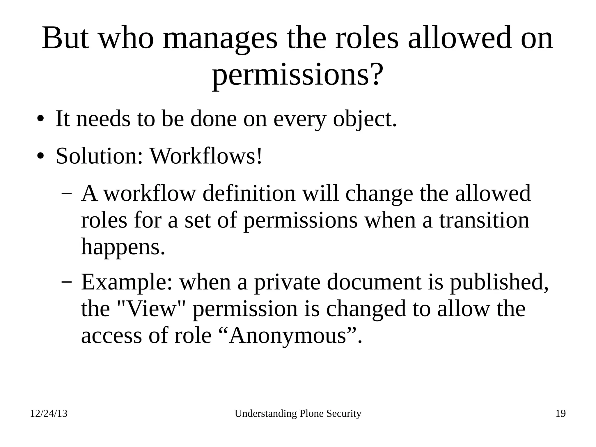 12/24/13 Understanding Plone Security 19
But who manages the roles allowed on
permissions?
● It needs to be done on every object.
● Solution: Workflows!
– A workflow definition will change the allowed
roles for a set of permissions when a transition
happens.
– Example: when a private document is published,
the "View" permission is changed to allow the
access of role “Anonymous”.
 