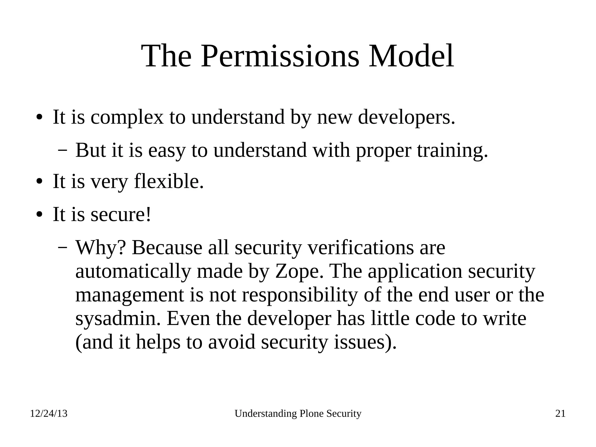 12/24/13 Understanding Plone Security 21
The Permissions Model
● It is complex to understand by new developers.
– But it is easy to understand with proper training.
● It is very flexible.
● It is secure!
– Why? Because all security verifications are
automatically made by Zope. The application security
management is not responsibility of the end user or the
sysadmin. Even the developer has little code to write
(and it helps to avoid security issues).
 