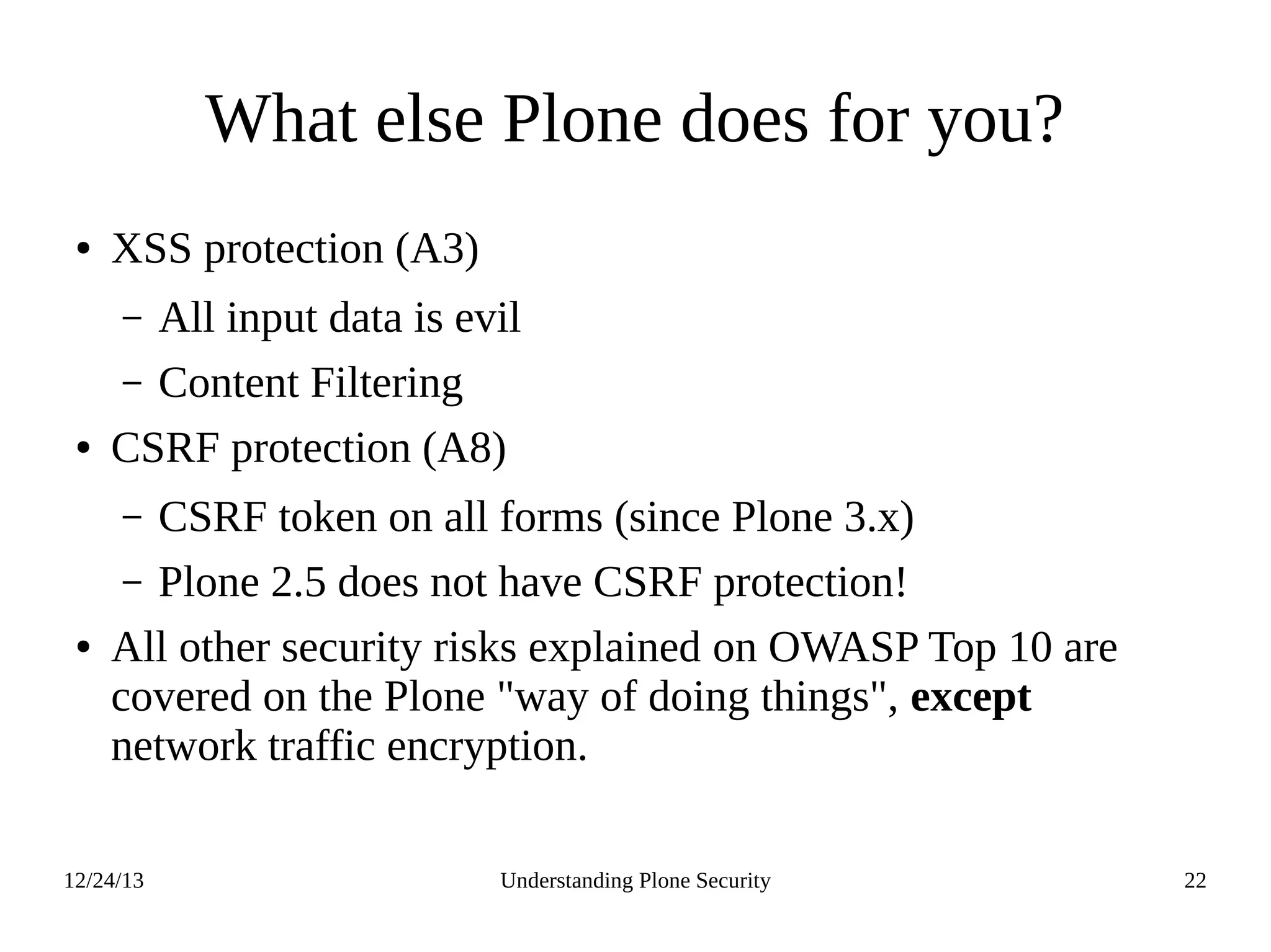 12/24/13 Understanding Plone Security 22
What else Plone does for you?
● XSS protection (A3)
– All input data is evil
– Content Filtering
● CSRF protection (A8)
– CSRF token on all forms (since Plone 3.x)
– Plone 2.5 does not have CSRF protection!
● All other security risks explained on OWASP Top 10 are
covered on the Plone "way of doing things", except
network traffic encryption.
 