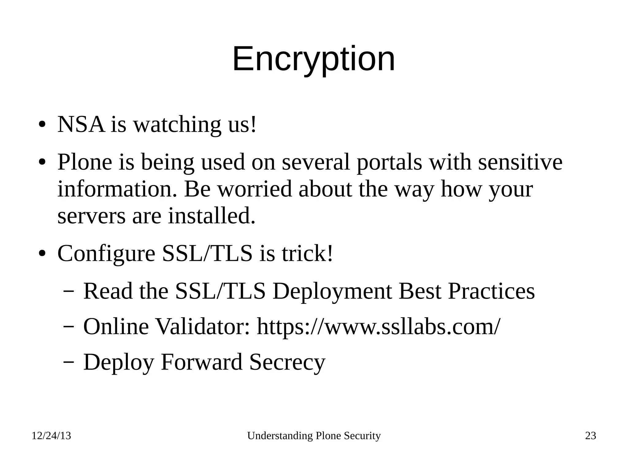 12/24/13 Understanding Plone Security 23
Encryption
● NSA is watching us!
● Plone is being used on several portals with sensitive
information. Be worried about the way how your
servers are installed.
● Configure SSL/TLS is trick!
– Read the SSL/TLS Deployment Best Practices
– Online Validator: https://www.ssllabs.com/
– Deploy Forward Secrecy
 