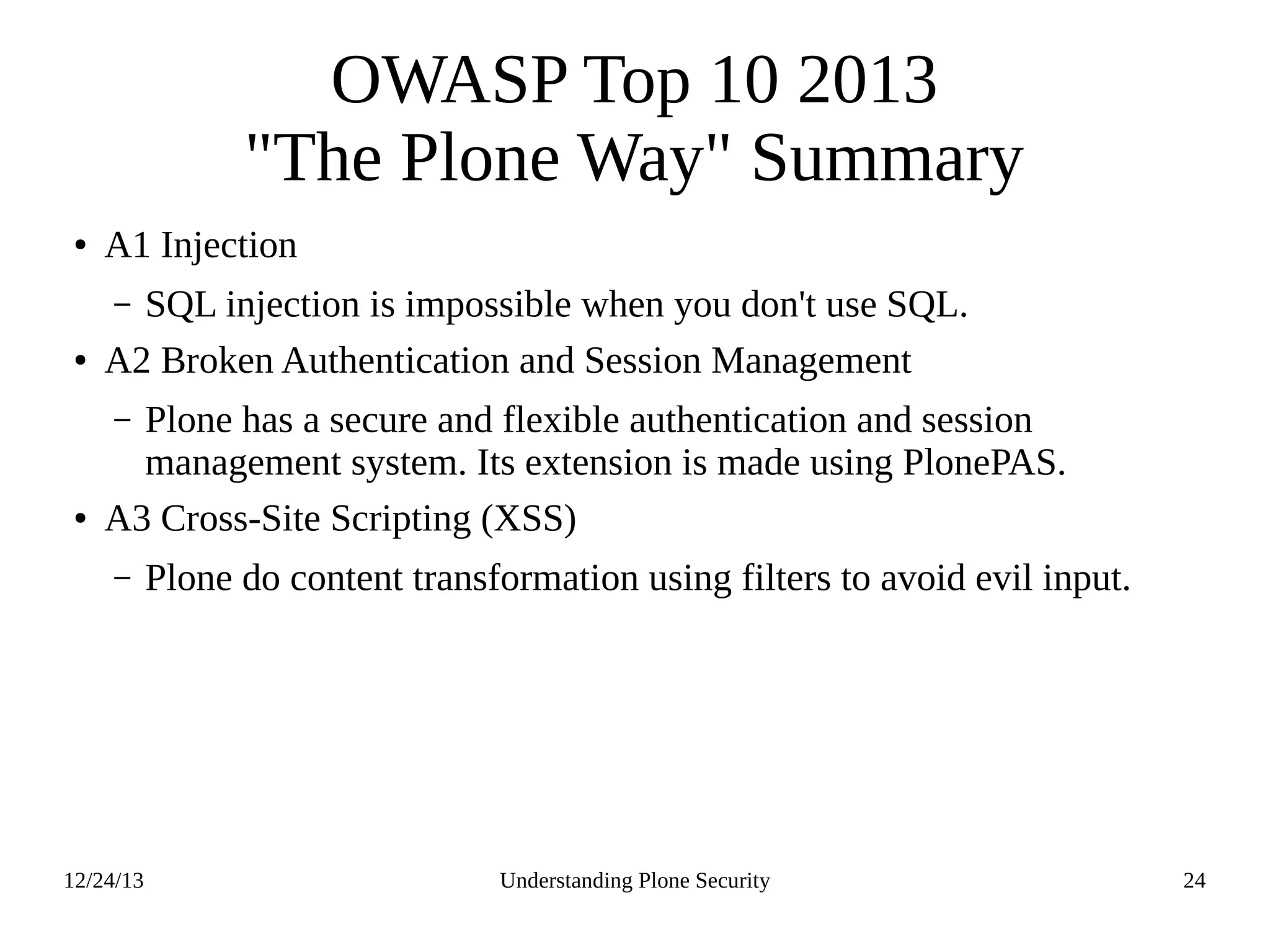 12/24/13 Understanding Plone Security 24
OWASP Top 10 2013
"The Plone Way" Summary
● A1 Injection
– SQL injection is impossible when you don't use SQL.
● A2 Broken Authentication and Session Management
– Plone has a secure and flexible authentication and session
management system. Its extension is made using PlonePAS.
● A3 Cross-Site Scripting (XSS)
– Plone do content transformation using filters to avoid evil input.
 