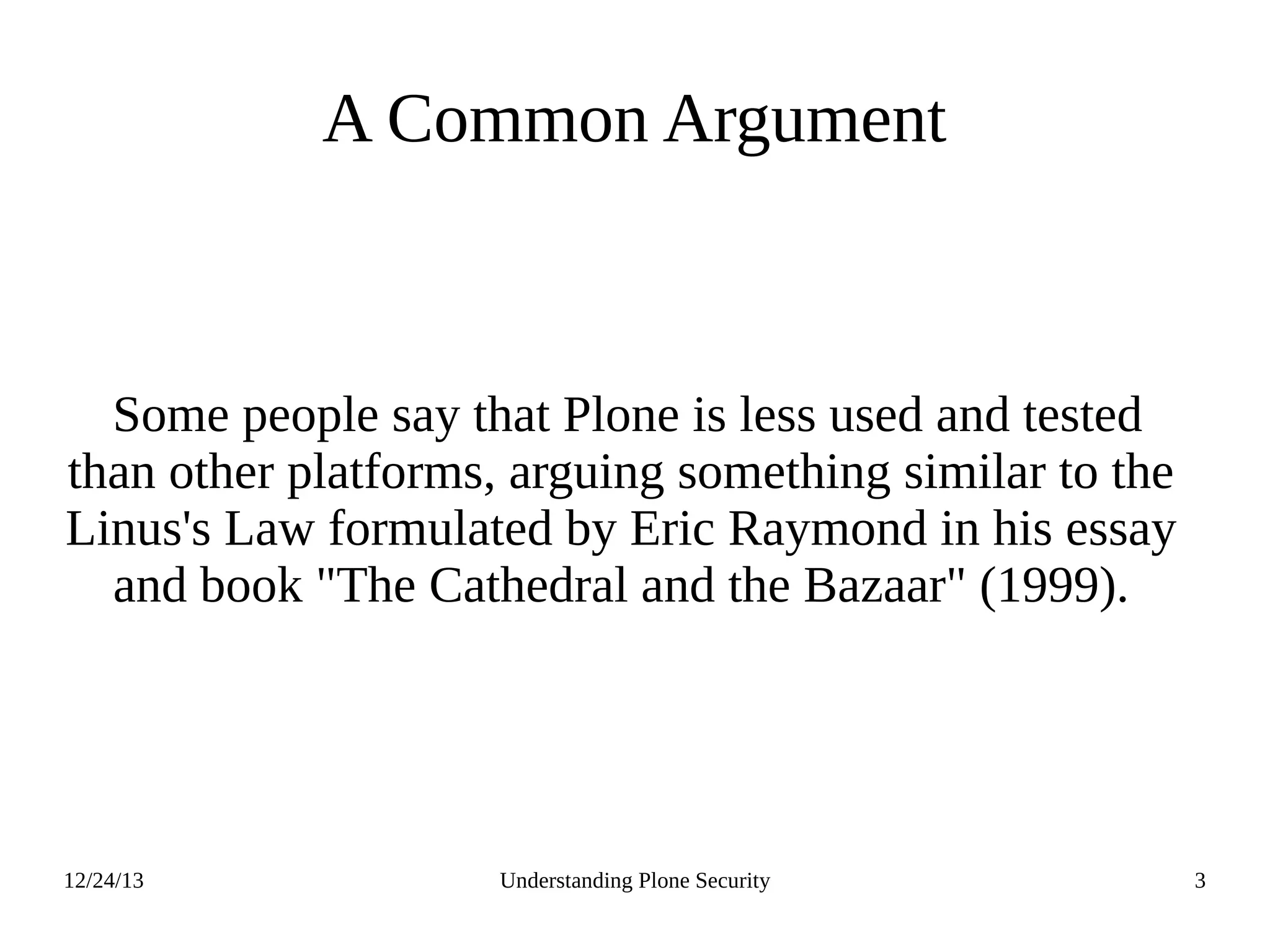 12/24/13 Understanding Plone Security 3
A Common Argument
Some people say that Plone is less used and tested
than other platforms, arguing something similar to the
Linus's Law formulated by Eric Raymond in his essay
and book "The Cathedral and the Bazaar" (1999).
 