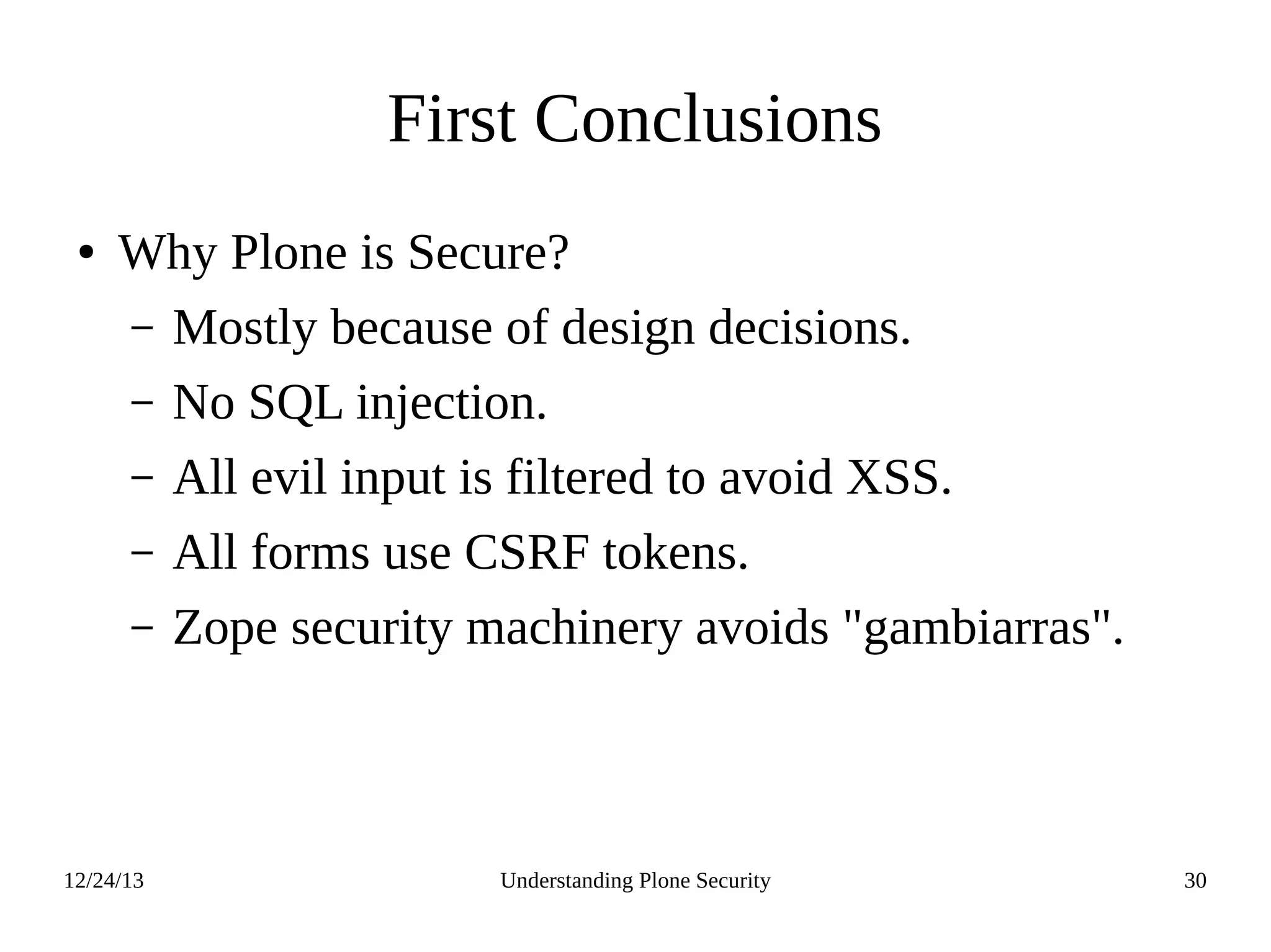 12/24/13 Understanding Plone Security 30
First Conclusions
● Why Plone is Secure?
– Mostly because of design decisions.
– No SQL injection.
– All evil input is filtered to avoid XSS.
– All forms use CSRF tokens.
– Zope security machinery avoids "gambiarras".
 