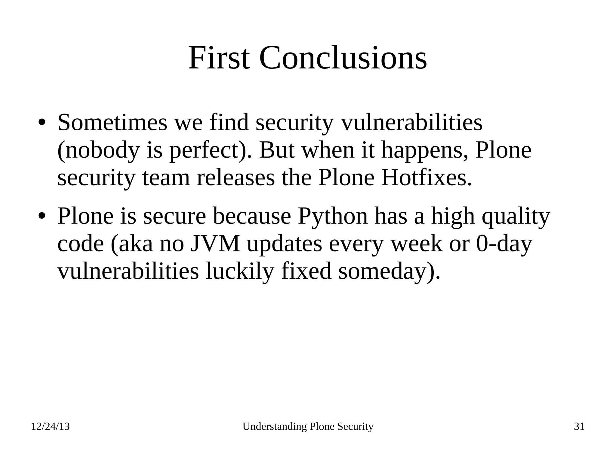 12/24/13 Understanding Plone Security 31
First Conclusions
● Sometimes we find security vulnerabilities
(nobody is perfect). But when it happens, Plone
security team releases the Plone Hotfixes.
● Plone is secure because Python has a high quality
code (aka no JVM updates every week or 0-day
vulnerabilities luckily fixed someday).
 