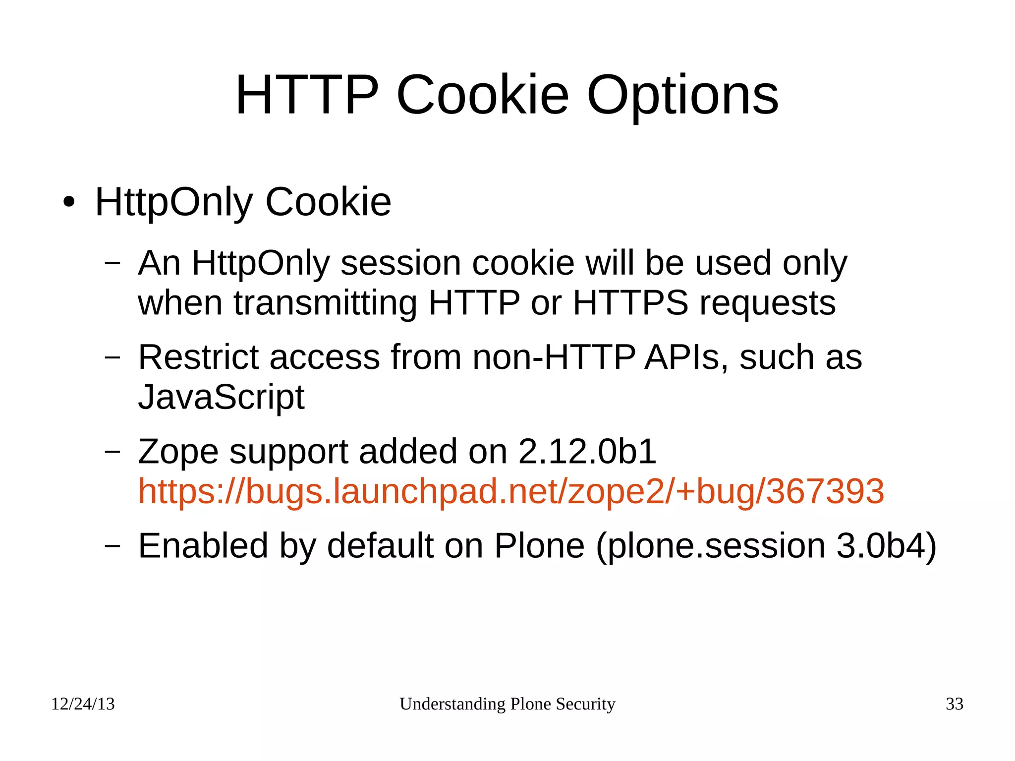 12/24/13 Understanding Plone Security 33
HTTP Cookie Options
● HttpOnly Cookie
– An HttpOnly session cookie will be used only
when transmitting HTTP or HTTPS requests
– Restrict access from non-HTTP APIs, such as
JavaScript
– Zope support added on 2.12.0b1
https://bugs.launchpad.net/zope2/+bug/367393
– Enabled by default on Plone (plone.session 3.0b4)
 