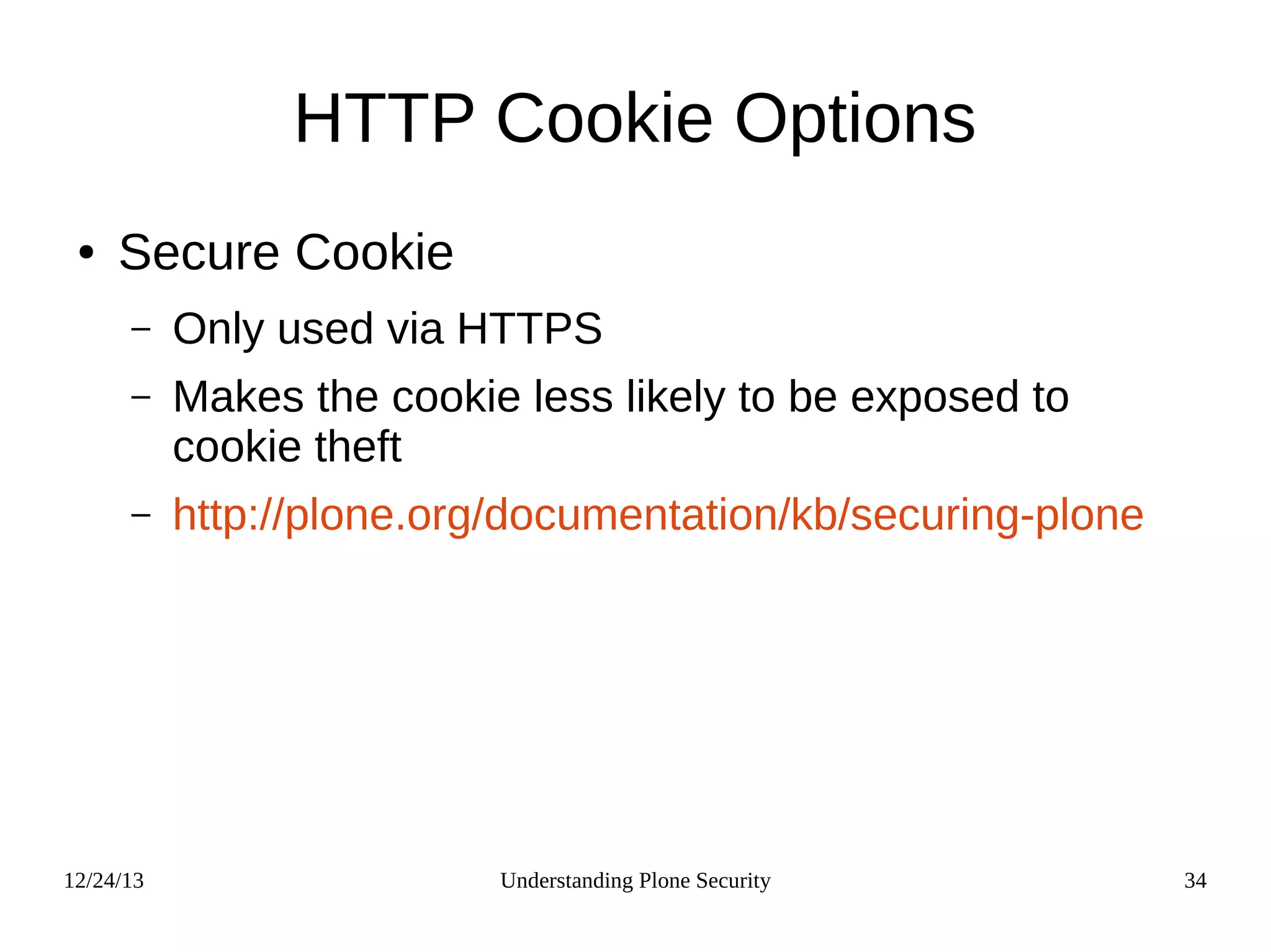 12/24/13 Understanding Plone Security 34
HTTP Cookie Options
● Secure Cookie
– Only used via HTTPS
– Makes the cookie less likely to be exposed to
cookie theft
– http://plone.org/documentation/kb/securing-plone
 