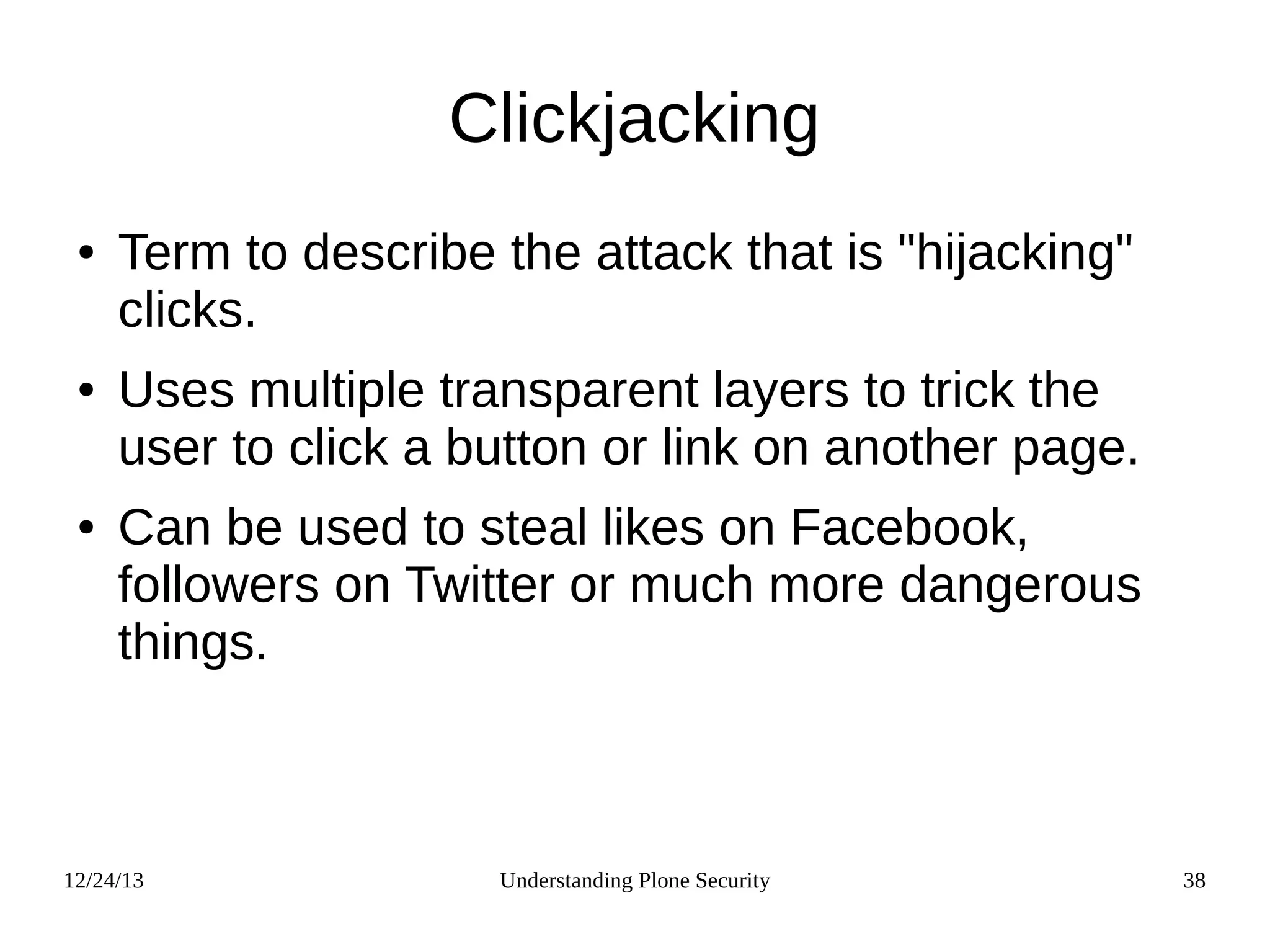 12/24/13 Understanding Plone Security 38
Clickjacking
● Term to describe the attack that is "hijacking"
clicks.
● Uses multiple transparent layers to trick the
user to click a button or link on another page.
● Can be used to steal likes on Facebook,
followers on Twitter or much more dangerous
things.
 