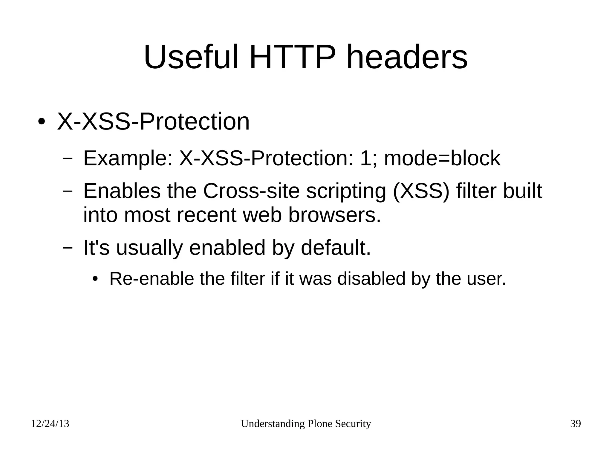 12/24/13 Understanding Plone Security 39
Useful HTTP headers
● X-XSS-Protection
– Example: X-XSS-Protection: 1; mode=block
– Enables the Cross-site scripting (XSS) filter built
into most recent web browsers.
– It's usually enabled by default.
● Re-enable the filter if it was disabled by the user.
 