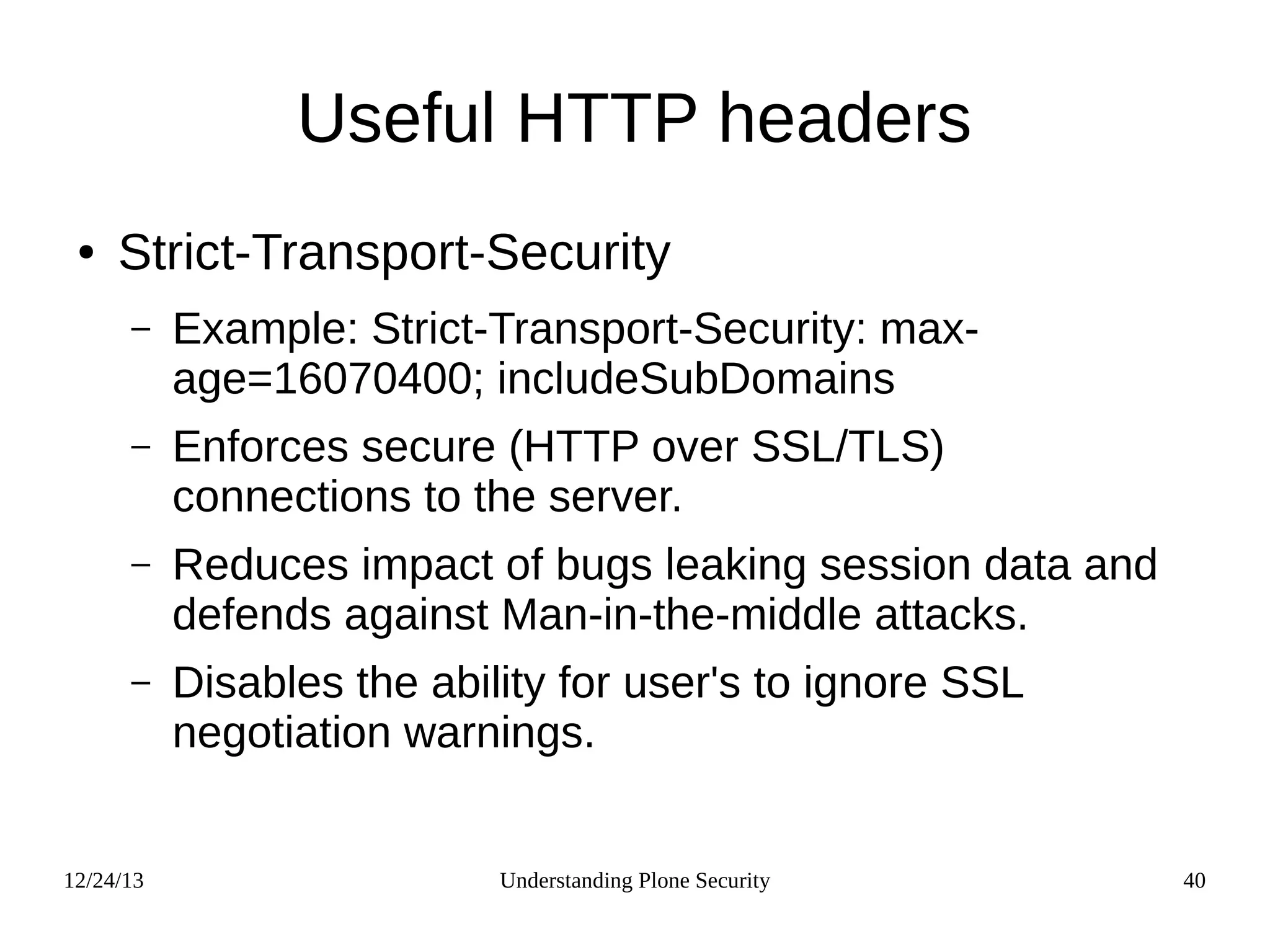 12/24/13 Understanding Plone Security 40
Useful HTTP headers
● Strict-Transport-Security
– Example: Strict-Transport-Security: max-
age=16070400; includeSubDomains
– Enforces secure (HTTP over SSL/TLS)
connections to the server.
– Reduces impact of bugs leaking session data and
defends against Man-in-the-middle attacks.
– Disables the ability for user's to ignore SSL
negotiation warnings.
 