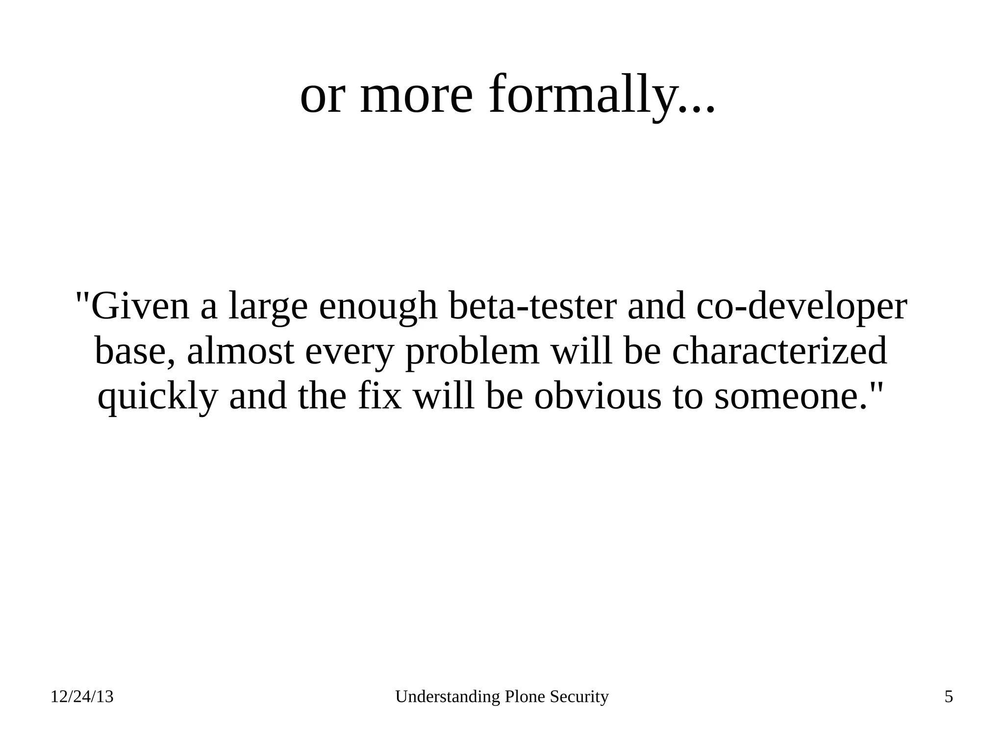 12/24/13 Understanding Plone Security 5
or more formally...
"Given a large enough beta-tester and co-developer
base, almost every problem will be characterized
quickly and the fix will be obvious to someone."
 