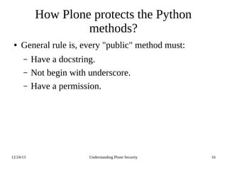 12/24/13 Understanding Plone Security 16
How Plone protects the Python
methods?
● General rule is, every "public" method must:
– Have a docstring.
– Not begin with underscore.
– Have a permission.
 